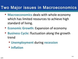 24-2
Two Major issues in Macroeconomics
• Macroeconomics deals with whole economy
which has limited resources to achieve high
standard of living.
• Economic Growth: Expansion of economy
• Business Cycle: fluctuation along the growth
trend
• Unemployment during recession
• Inflation
LO1
 