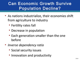 26-34
Can Economic Growth Survive
Population Decline?
• As nations industrialize, their economies shift
from agriculture to industry
• Fertility rates fall
• Decrease in population
• Each generation smaller than the one
before
• Inverse dependency ratio
• Social security issues
• Innovation and productivity
 