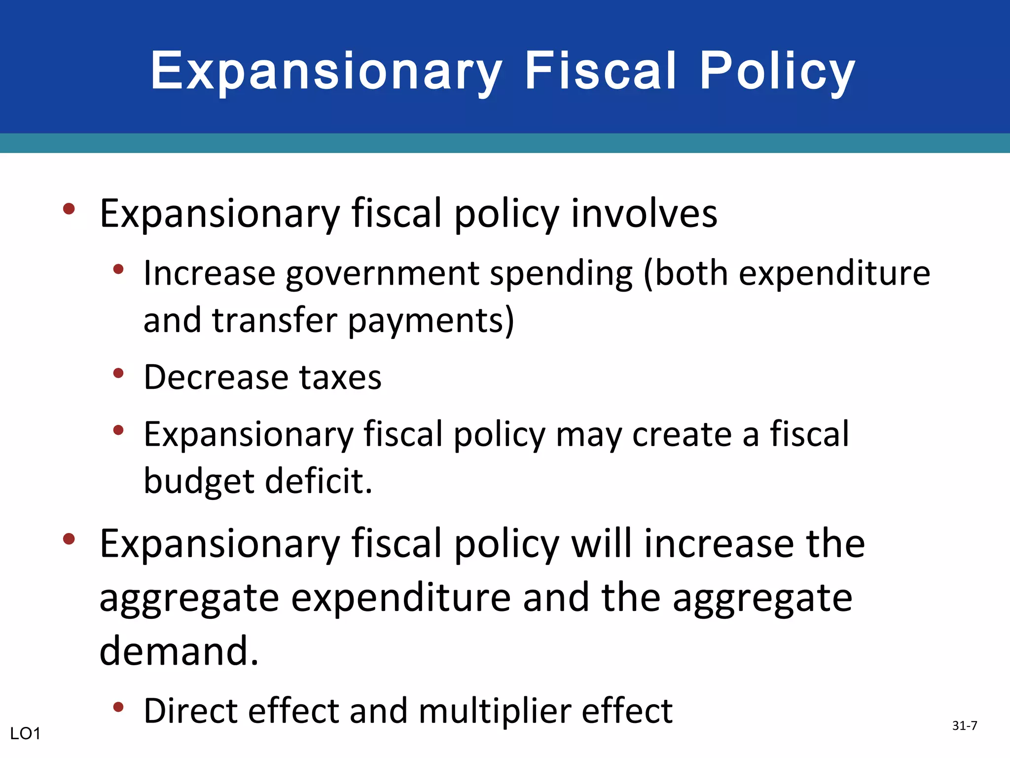 31-7
Expansionary Fiscal Policy
• Expansionary fiscal policy involves
• Increase government spending (both expenditure
and transfer payments)
• Decrease taxes
• Expansionary fiscal policy may create a fiscal
budget deficit.
• Expansionary fiscal policy will increase the
aggregate expenditure and the aggregate
demand.
• Direct effect and multiplier effectLO1
 