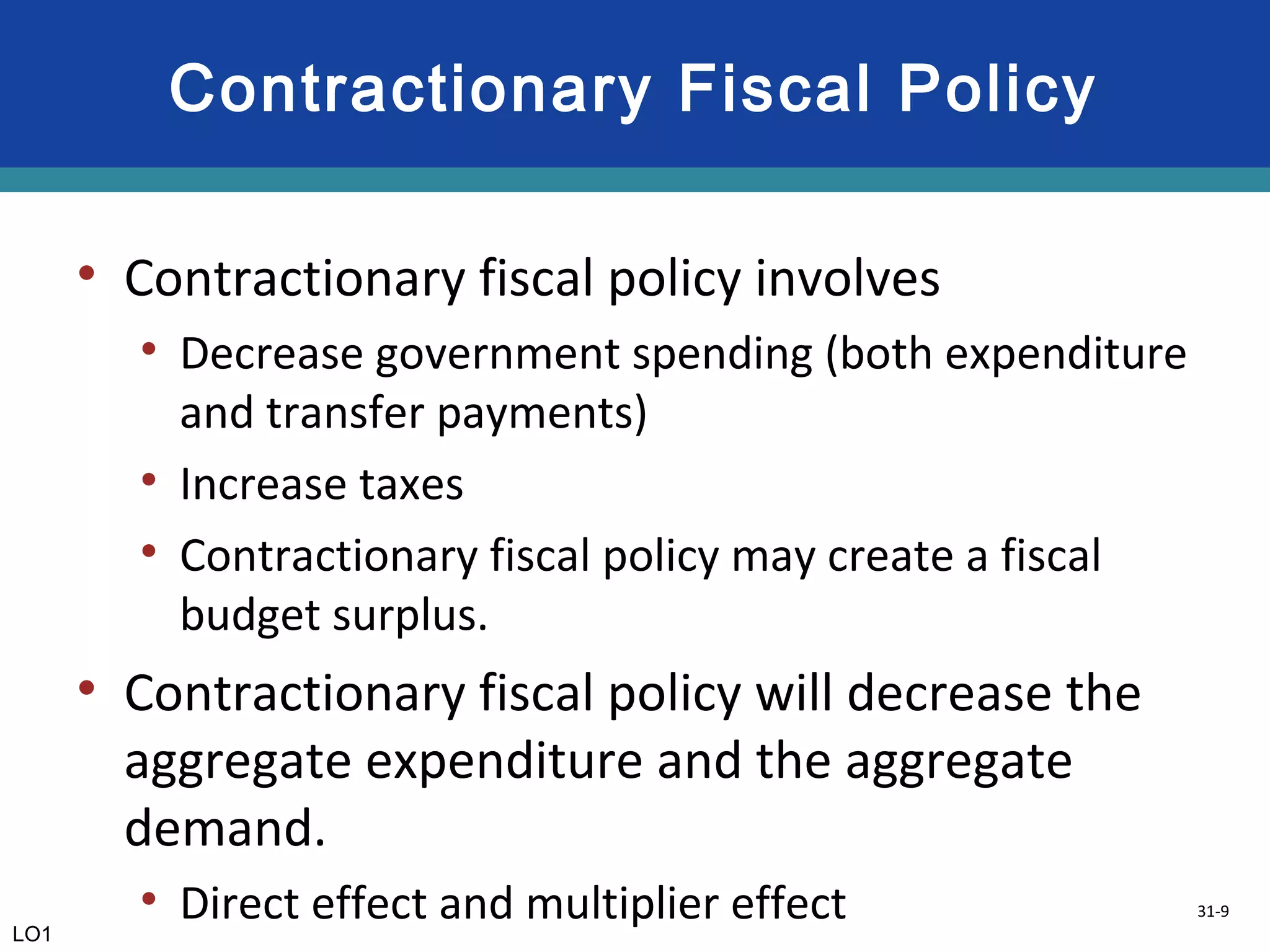 31-9
Contractionary Fiscal Policy
• Contractionary fiscal policy involves
• Decrease government spending (both expenditure
and transfer payments)
• Increase taxes
• Contractionary fiscal policy may create a fiscal
budget surplus.
• Contractionary fiscal policy will decrease the
aggregate expenditure and the aggregate
demand.
• Direct effect and multiplier effectLO1
 