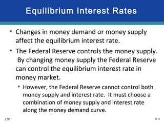 34-11
Equilibrium Interest Rates
• Changes in money demand or money supply
affect the equilibrium interest rate.
• The Federal Reserve controls the money supply.
By changing money supply the Federal Reserve
can control the equilibrium interest rate in
money market.
• However, the Federal Reserve cannot control both
money supply and interest rate. It must choose a
combination of money supply and interest rate
along the money demand curve.
LO1
 