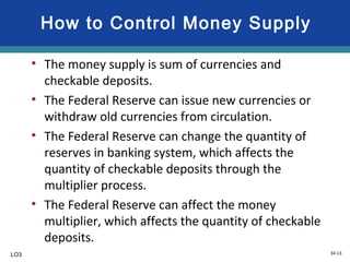 34-13
How to Control Money Supply
• The money supply is sum of currencies and
checkable deposits.
• The Federal Reserve can issue new currencies or
withdraw old currencies from circulation.
• The Federal Reserve can change the quantity of
reserves in banking system, which affects the
quantity of checkable deposits through the
multiplier process.
• The Federal Reserve can affect the money
multiplier, which affects the quantity of checkable
deposits.
LO3
 