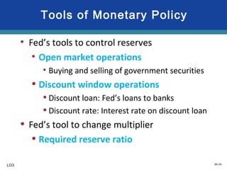 34-14
Tools of Monetary Policy
• Fed’s tools to control reserves
• Open market operations
• Buying and selling of government securities
• Discount window operations
• Discount loan: Fed’s loans to banks
• Discount rate: Interest rate on discount loan
• Fed’s tool to change multiplier
• Required reserve ratio
LO3
 
