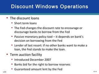 34-18
Discount Windows Operations
• The discount loans
• Short term loans
• The Fed changes the discount rate to encourage or
discourage banks to borrow from the Fed
• Passive monetary policy tool – it depends on bank’s
decision on borrowing from the Fed
• Lender of last resort: if no other banks want to make a
loan, the Fed stands to make the loan.
• Term auction facility
• Introduced December 2007
• Banks bid for the right to borrow reserves
• Guaranteed amount lent by the Fed
LO3
 