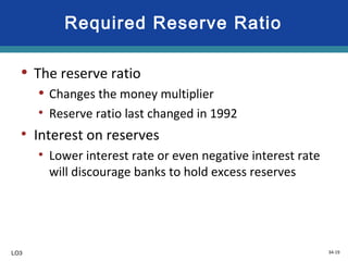 34-19
Required Reserve Ratio
• The reserve ratio
• Changes the money multiplier
• Reserve ratio last changed in 1992
• Interest on reserves
• Lower interest rate or even negative interest rate
will discourage banks to hold excess reserves
LO3
 