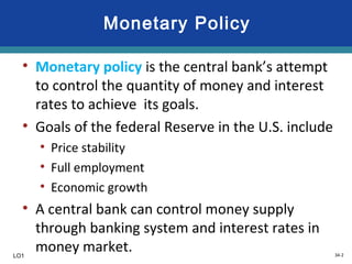 34-2
Monetary Policy
• Monetary policy is the central bank’s attempt
to control the quantity of money and interest
rates to achieve its goals.
• Goals of the federal Reserve in the U.S. include
• Price stability
• Full employment
• Economic growth
• A central bank can control money supply
through banking system and interest rates in
money market.LO1
 