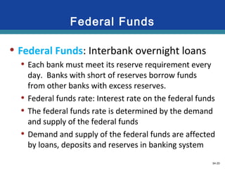 34-20
Federal Funds
• Federal Funds: Interbank overnight loans
• Each bank must meet its reserve requirement every
day. Banks with short of reserves borrow funds
from other banks with excess reserves.
• Federal funds rate: Interest rate on the federal funds
• The federal funds rate is determined by the demand
and supply of the federal funds
• Demand and supply of the federal funds are affected
by loans, deposits and reserves in banking system
 