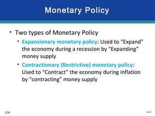 34-22
Monetary Policy
• Two types of Monetary Policy
• Expansionary monetary policy: Used to “Expand”
the economy during a recession by “Expanding”
money supply
• Contractionary (Restrictive) monetary policy:
Used to “Contract” the economy during inflation
by “contracting” money supply
LO4
 