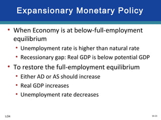 34-23
Expansionary Monetary Policy
• When Economy is at below-full-employment
equilibrium
• Unemployment rate is higher than natural rate
• Recessionary gap: Real GDP is below potential GDP
• To restore the full-employment equilibrium
• Either AD or AS should increase
• Real GDP increases
• Unemployment rate decreases
LO4
 