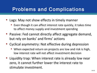34-30
Problems and Complications
• Lags: May not show effects in timely manner
• Even though it can affect interest rate quickly, it takes time
to affect money supply and investment spending
• Passive: Fed cannot directly affect aggregate demand,
but rely on banks’ and firms’ actions
• Cyclical asymmetry: Not effective during depression
• When expected return on projects are low and risk is high,
low interest rate will not affect investment decision
• Liquidity trap: When interest rate is already low near
zero, it cannot further lower the interest rate to
stimulate investment.
LO5 33-30
 