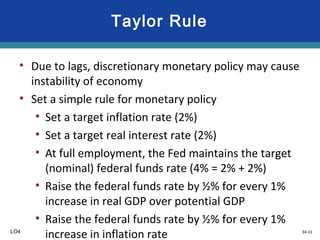 34-31
Taylor Rule
• Due to lags, discretionary monetary policy may cause
instability of economy
• Set a simple rule for monetary policy
• Set a target inflation rate (2%)
• Set a target real interest rate (2%)
• At full employment, the Fed maintains the target
(nominal) federal funds rate (4% = 2% + 2%)
• Raise the federal funds rate by ½% for every 1%
increase in real GDP over potential GDP
• Raise the federal funds rate by ½% for every 1%
increase in inflation rateLO4
 