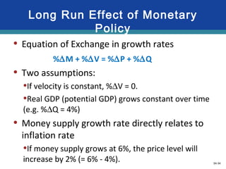 34-34
Long Run Effect of Monetary
Policy
• Equation of Exchange in growth rates
%∆M + %∆V = %∆P + %∆Q
• Two assumptions:
•If velocity is constant, %∆V = 0.
•Real GDP (potential GDP) grows constant over time
(e.g. %∆Q = 4%)
• Money supply growth rate directly relates to
inflation rate
•If money supply grows at 6%, the price level will
increase by 2% (= 6% - 4%).
LO5 33-34
 