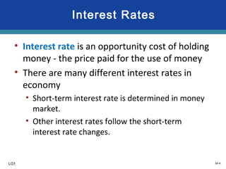 34-4
Interest Rates
• Interest rate is an opportunity cost of holding
money - the price paid for the use of money
• There are many different interest rates in
economy
• Short-term interest rate is determined in money
market.
• Other interest rates follow the short-term
interest rate changes.
LO1
 