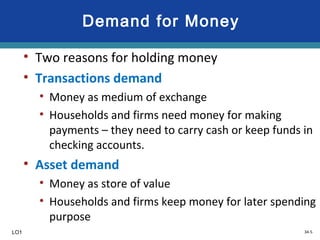 34-5
Demand for Money
• Two reasons for holding money
• Transactions demand
• Money as medium of exchange
• Households and firms need money for making
payments – they need to carry cash or keep funds in
checking accounts.
• Asset demand
• Money as store of value
• Households and firms keep money for later spending
purpose
LO1
 