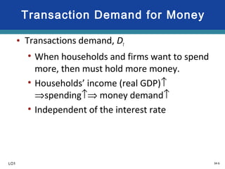 34-6
Transaction Demand for Money
• Transactions demand, Dt
• When households and firms want to spend
more, then must hold more money.
• Households’ income (real GDP)↑
⇒spending↑⇒ money demand↑
• Independent of the interest rate
LO1
 