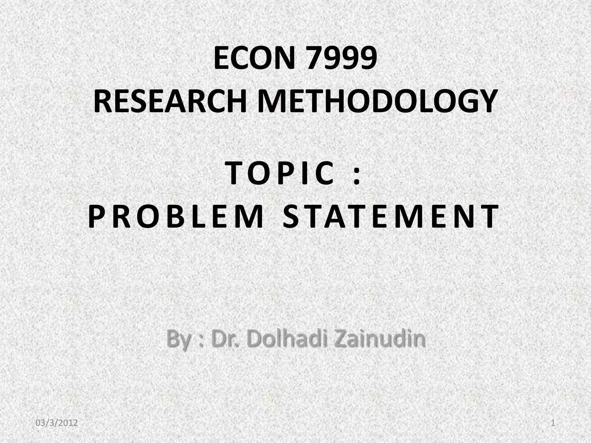 ECON 7999
            RESEARCH METHODOLOGY
                       TOPIC :
            P R O B L E M S TAT E M E N T


                 By : Dr. Dolhadi Zainudin


03/3/2012                                    1
 