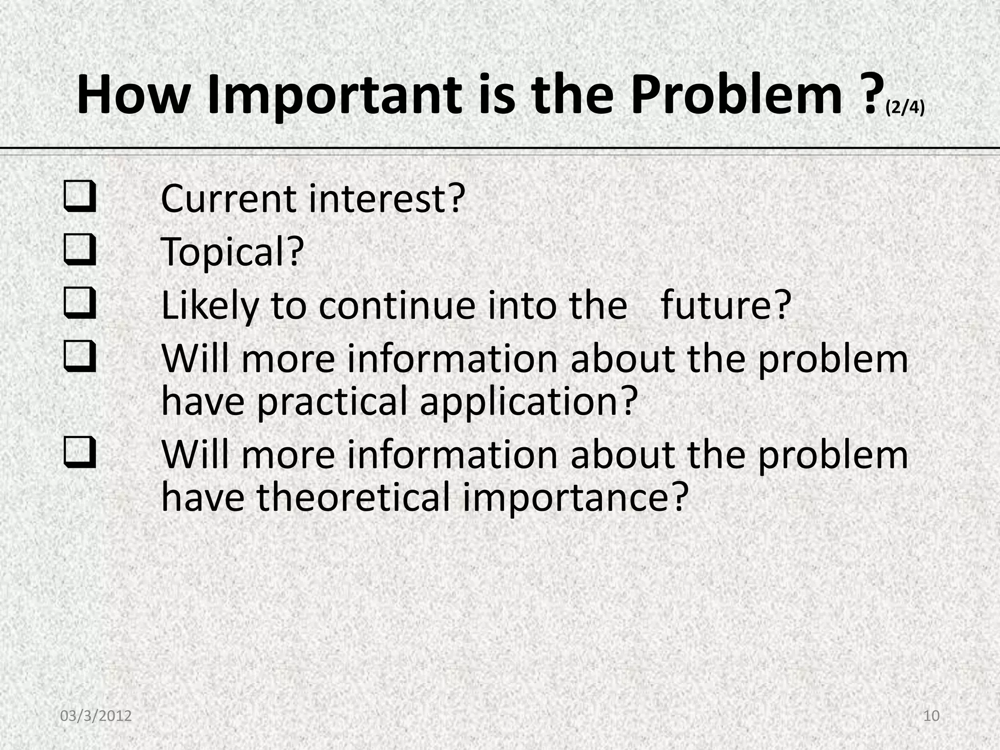 How Important is the Problem ?                  (2/4)




           Current interest?
           Topical?
           Likely to continue into the future?
           Will more information about the problem
            have practical application?
           Will more information about the problem
            have theoretical importance?



03/3/2012                                             10
 
