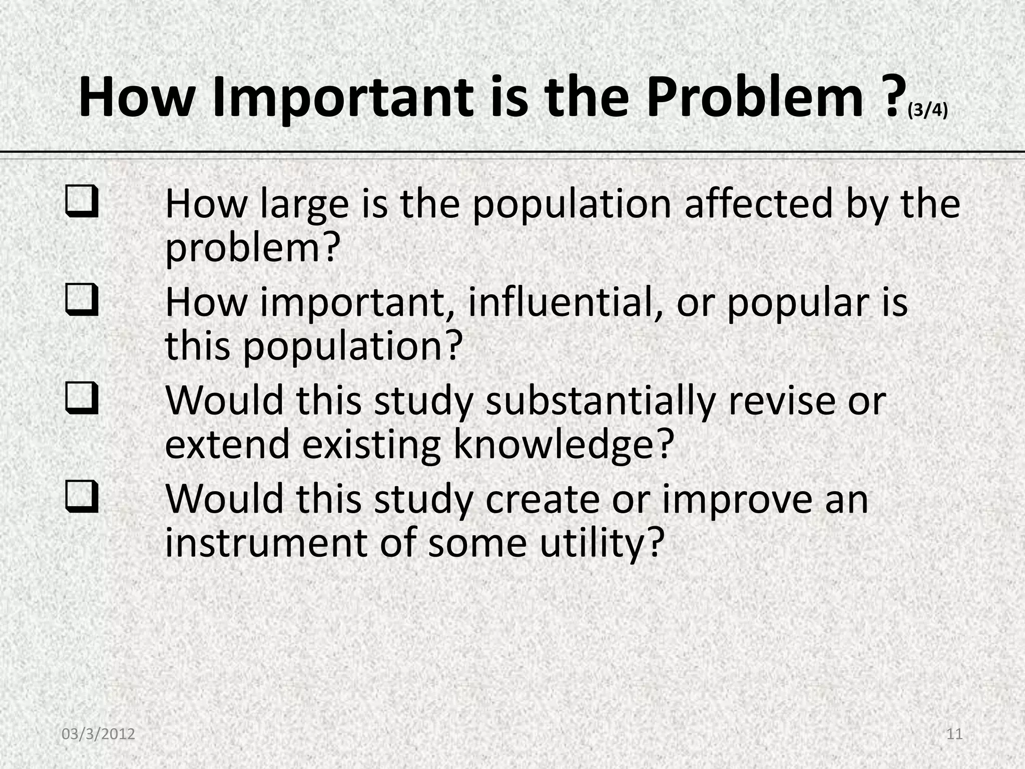 How Important is the Problem ?                     (3/4)




           How large is the population affected by the
            problem?
           How important, influential, or popular is
            this population?
           Would this study substantially revise or
            extend existing knowledge?
           Would this study create or improve an
            instrument of some utility?



03/3/2012                                               11
 