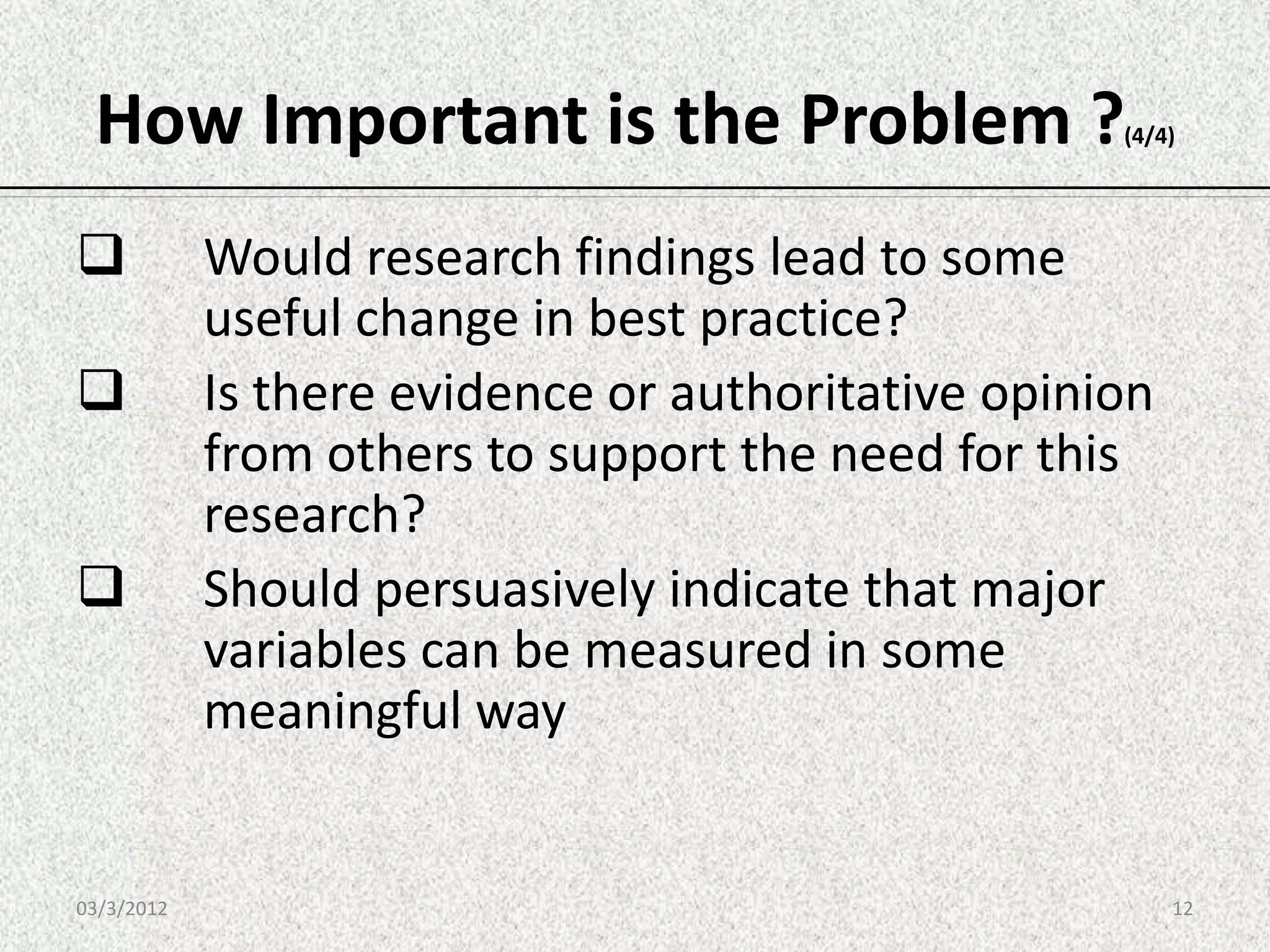 How Important is the Problem ?                     (4/4)




           Would research findings lead to some
            useful change in best practice?
           Is there evidence or authoritative opinion
            from others to support the need for this
            research?
           Should persuasively indicate that major
            variables can be measured in some
            meaningful way


03/3/2012                                                12
 