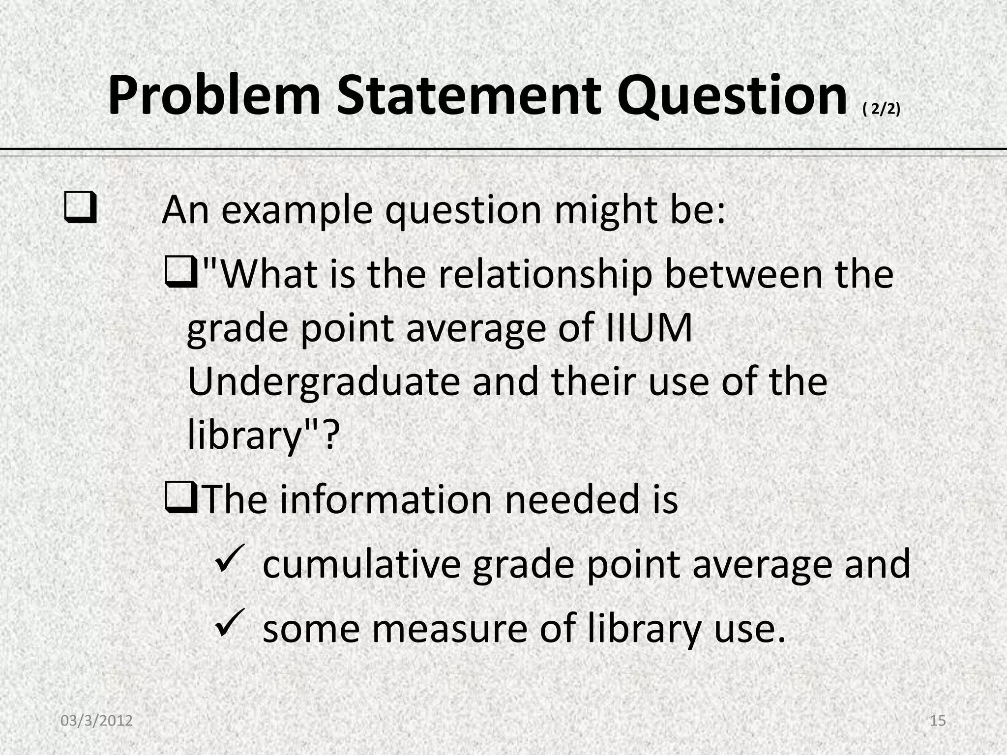 Problem Statement Question                 ( 2/2)




           An example question might be:
            "What is the relationship between the
             grade point average of IIUM
             Undergraduate and their use of the
             library"?
            The information needed is
                cumulative grade point average and
                some measure of library use.
03/3/2012                                                15
 
