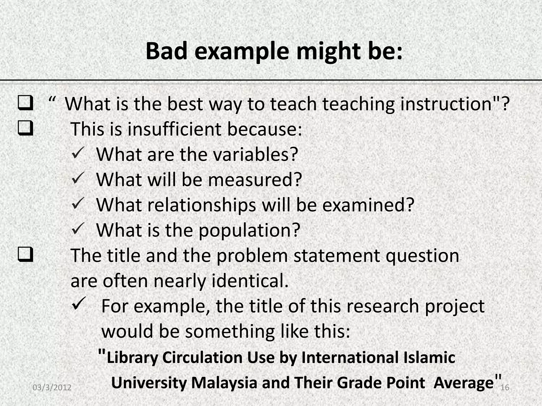 Bad example might be:
 “ What is the best way to teach teaching instruction"?
         This is insufficient because:
           What are the variables?
           What will be measured?
           What relationships will be examined?
           What is the population?
         The title and the problem statement question
          are often nearly identical.
           For example, the title of this research project
              would be something like this:
             "Library Circulation Use by International Islamic
 03/3/2012     University Malaysia and Their Grade Point Average"16
 