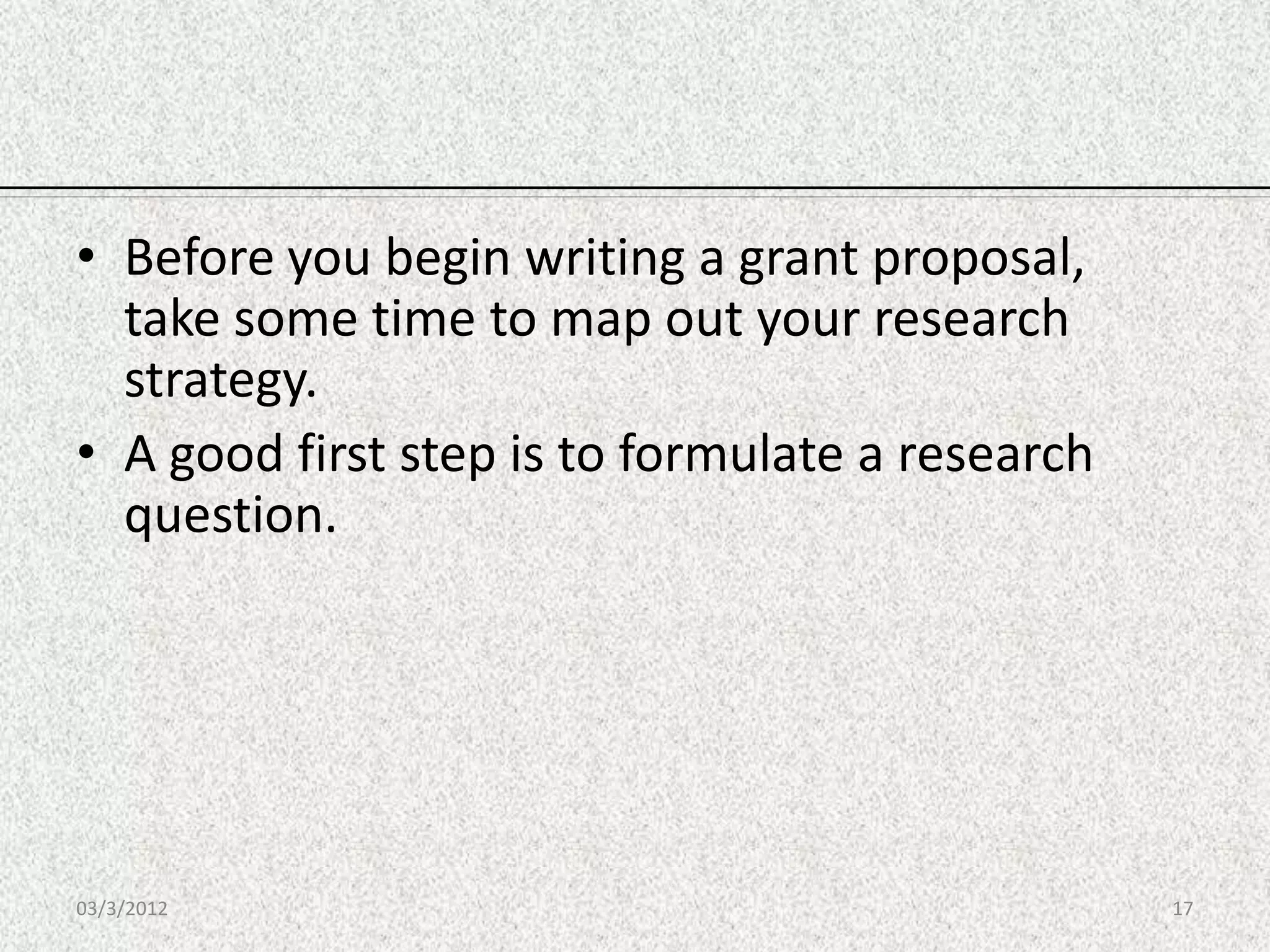 • Before you begin writing a grant proposal,
  take some time to map out your research
  strategy.
• A good first step is to formulate a research
  question.




03/3/2012                                        17
 