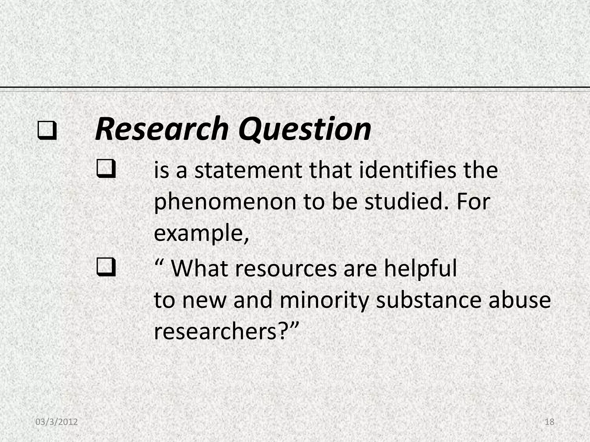            Research Question
               is a statement that identifies the
                phenomenon to be studied. For
                example,
               “ What resources are helpful
                to new and minority substance abuse
                researchers?”


03/3/2012                                         18
 