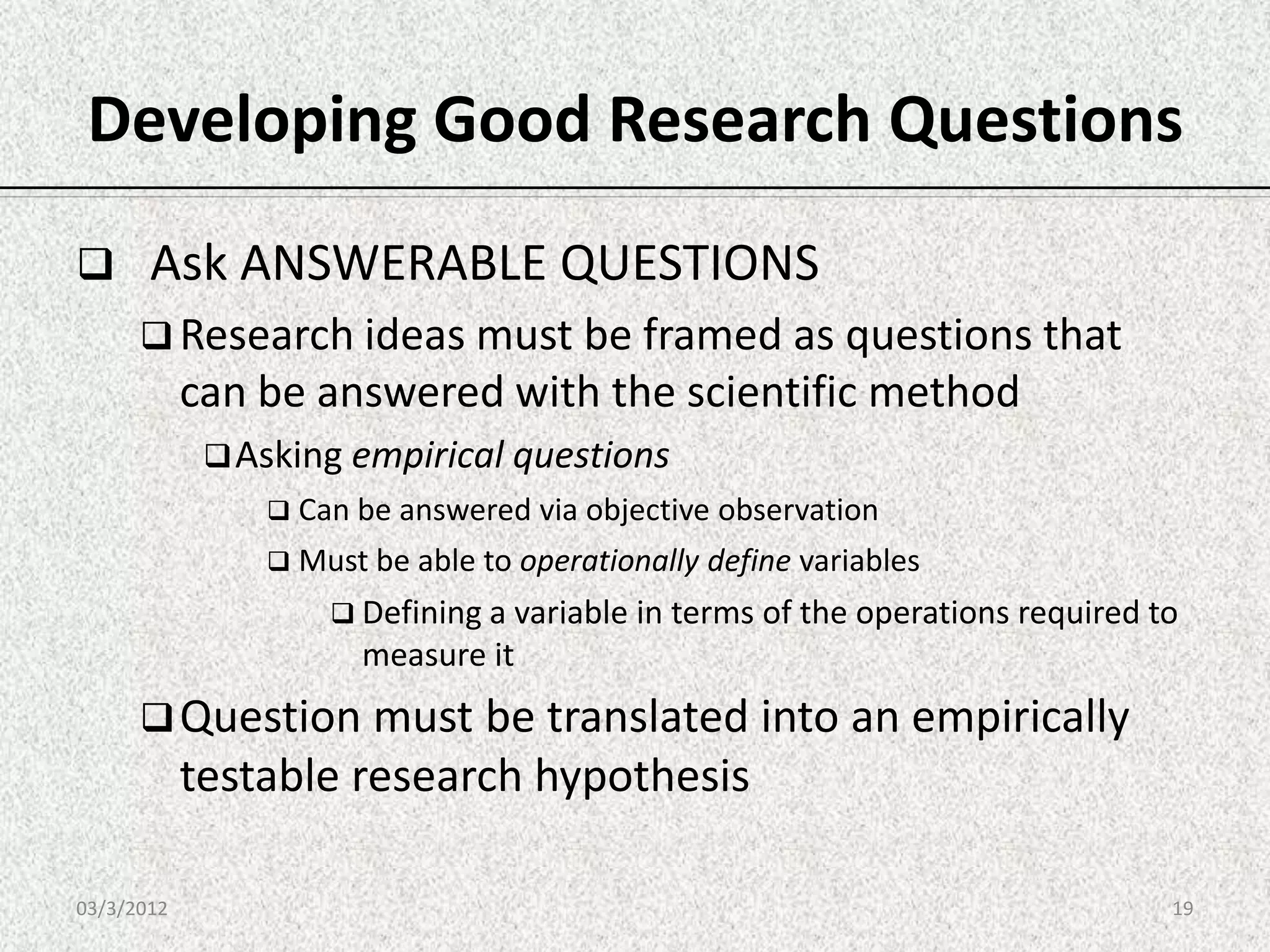 Developing Good Research Questions
      Ask ANSWERABLE QUESTIONS
       Research ideas must be framed as questions that
            can be answered with the scientific method
              Asking empirical questions
                 Can be answered via objective   observation
                 Must be able to operationally   define variables
                     Defining a variable in terms of the operations required to
                      measure it
       Question must be translated into an empirically
            testable research hypothesis

03/3/2012                                                                      19
 