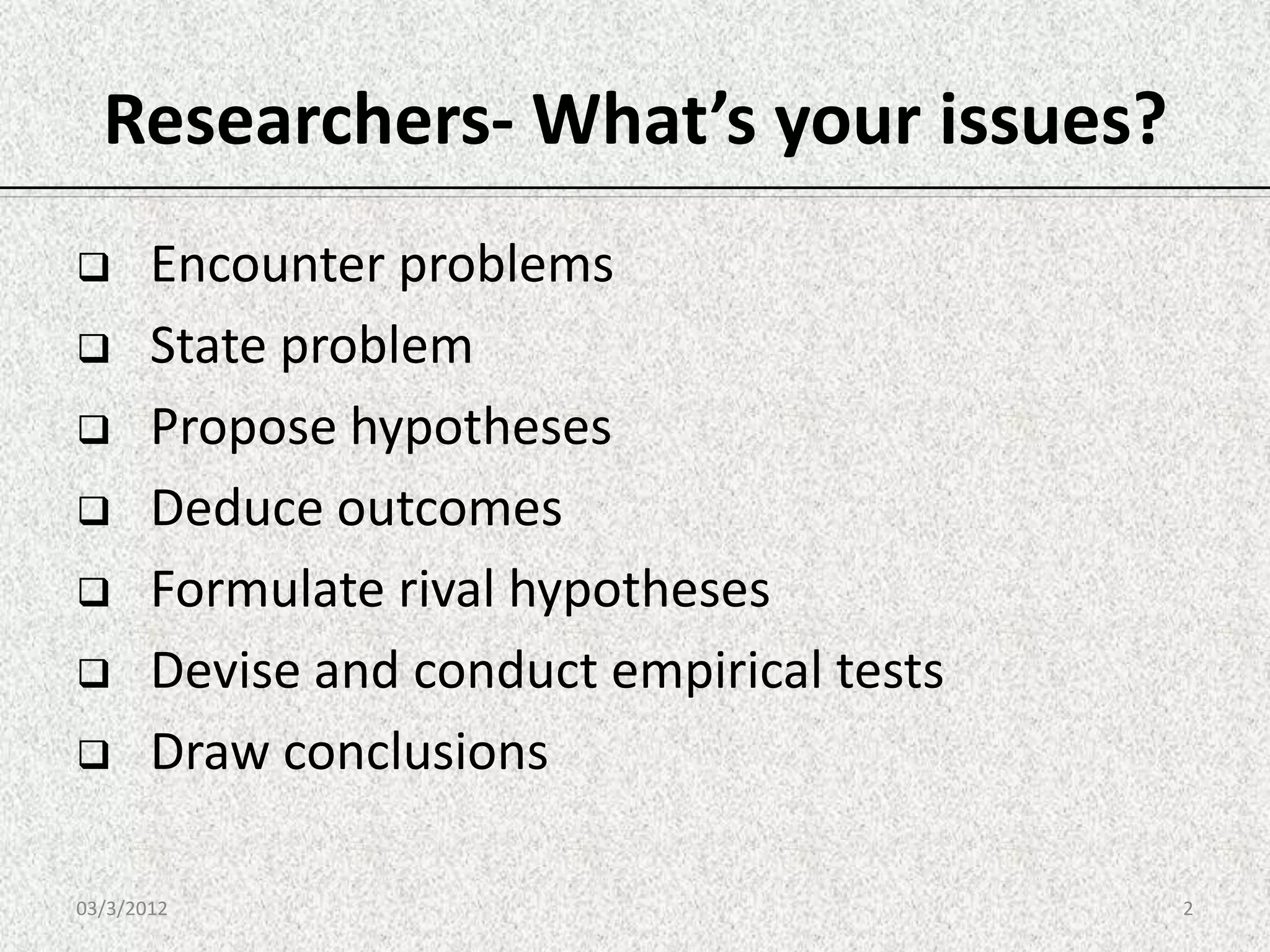 Researchers- What’s your issues?
      Encounter problems
      State problem
      Propose hypotheses
      Deduce outcomes
      Formulate rival hypotheses
      Devise and conduct empirical tests
      Draw conclusions

03/3/2012                                   2
 