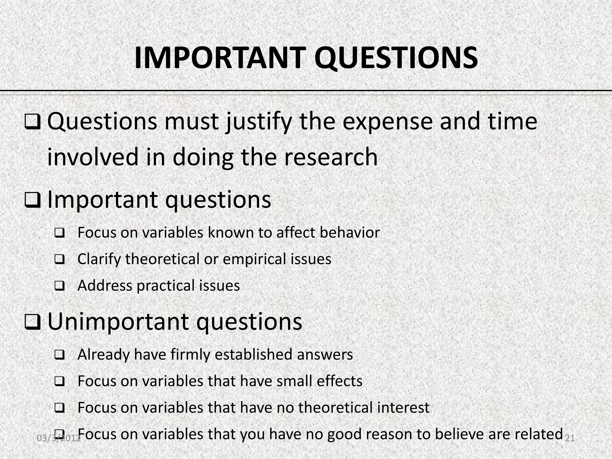 IMPORTANT QUESTIONS
 Questions must justify the expense and time
   involved in doing the research
 Important questions
        Focus on variables known to affect behavior
        Clarify theoretical or empirical issues
        Address practical issues

 Unimportant questions
        Already have firmly established answers
        Focus on variables that have small effects
        Focus on variables that have no theoretical interest
        Focus on variables that you have no good reason to believe are related 21
 03/3/2012
 