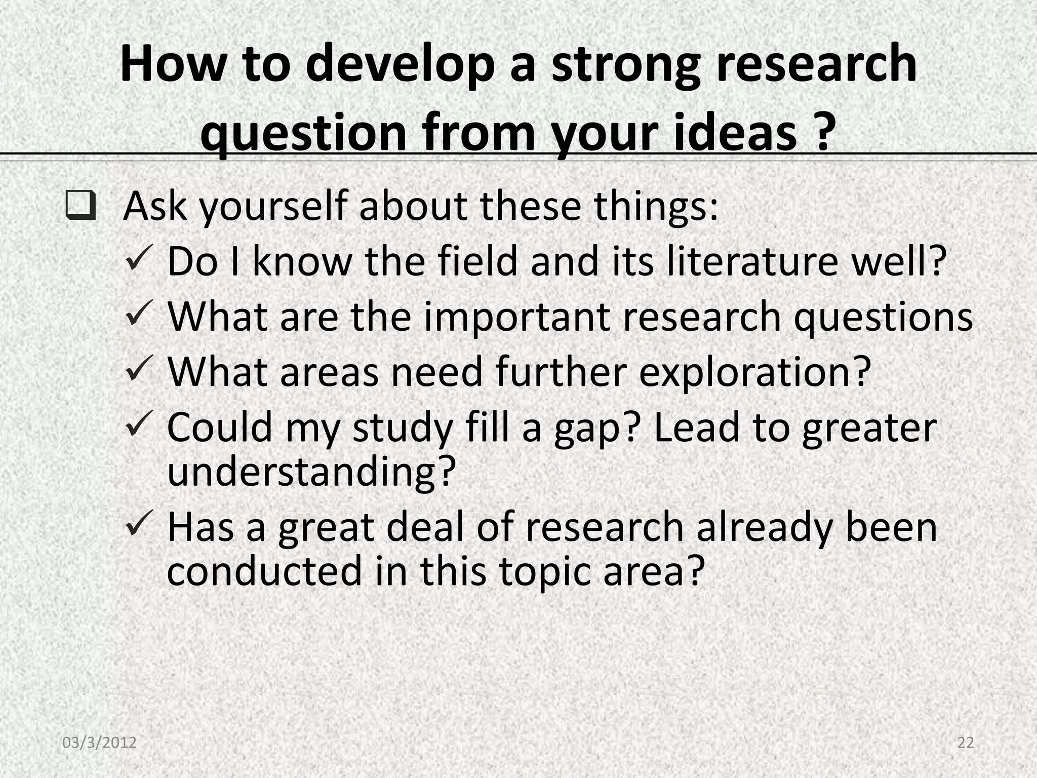 How to develop a strong research
        question from your ideas ?
 Ask yourself about these things:
   Do I know the field and its literature well?
   What are the important research questions
   What areas need further exploration?
   Could my study fill a gap? Lead to greater
         understanding?
        Has a great deal of research already been
         conducted in this topic area?


03/3/2012                                            22
 