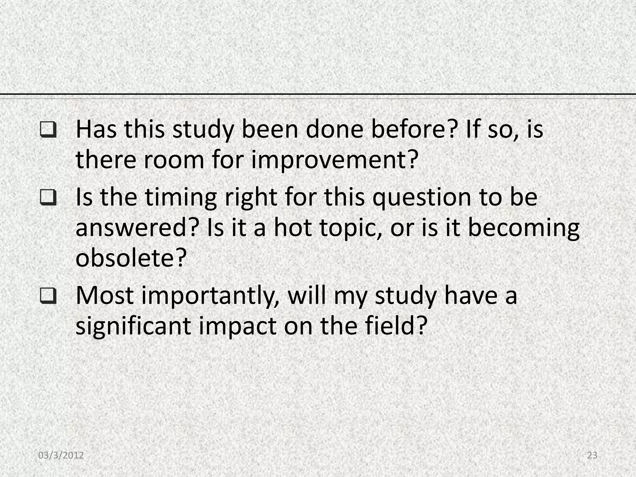       Has this study been done before? If so, is
       there room for improvement?
      Is the timing right for this question to be
       answered? Is it a hot topic, or is it becoming
       obsolete?
      Most importantly, will my study have a
       significant impact on the field?



03/3/2012                                               23
 
