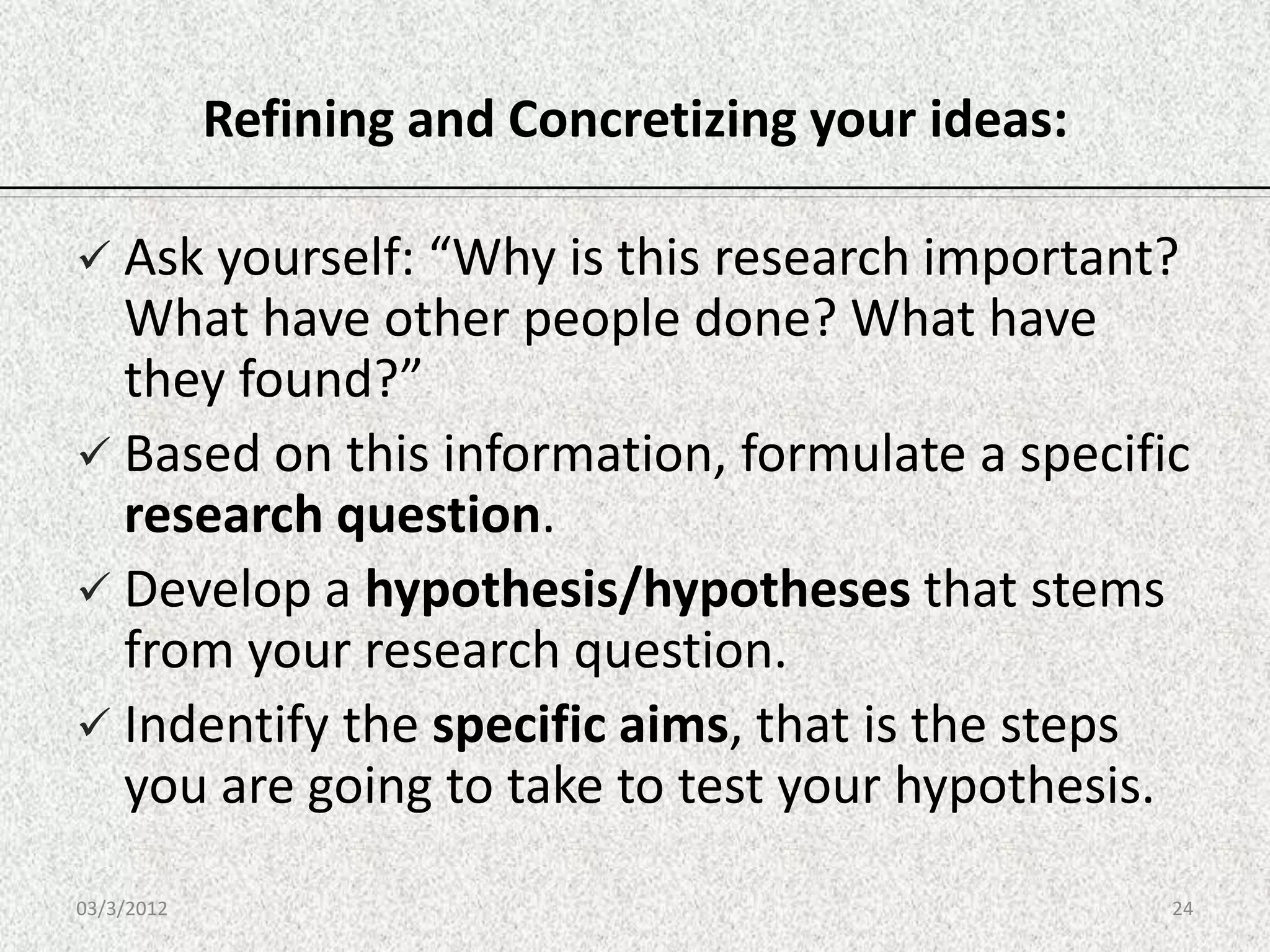 Refining and Concretizing your ideas:

 Ask yourself: “Why is this research important?
  What have other people done? What have
  they found?”
 Based on this information, formulate a specific
  research question.
 Develop a hypothesis/hypotheses that stems
  from your research question.
 Indentify the specific aims, that is the steps
  you are going to take to test your hypothesis.
03/3/2012                                           24
 