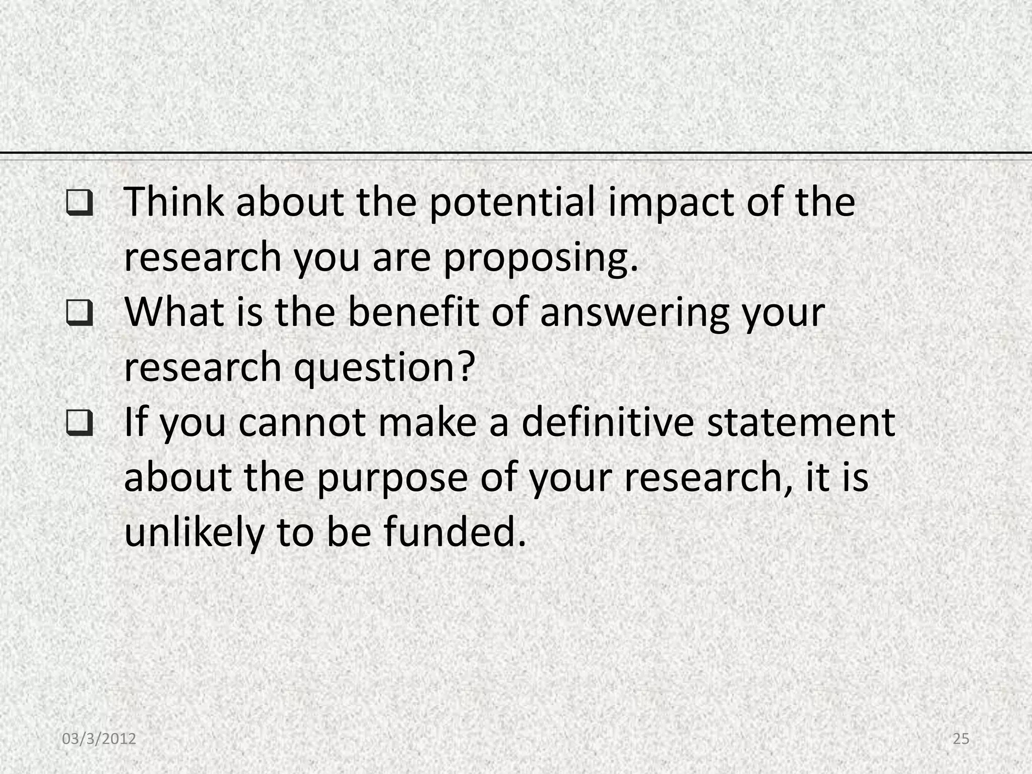       Think about the potential impact of the
       research you are proposing.
      What is the benefit of answering your
       research question?
      If you cannot make a definitive statement
       about the purpose of your research, it is
       unlikely to be funded.



03/3/2012                                          25
 