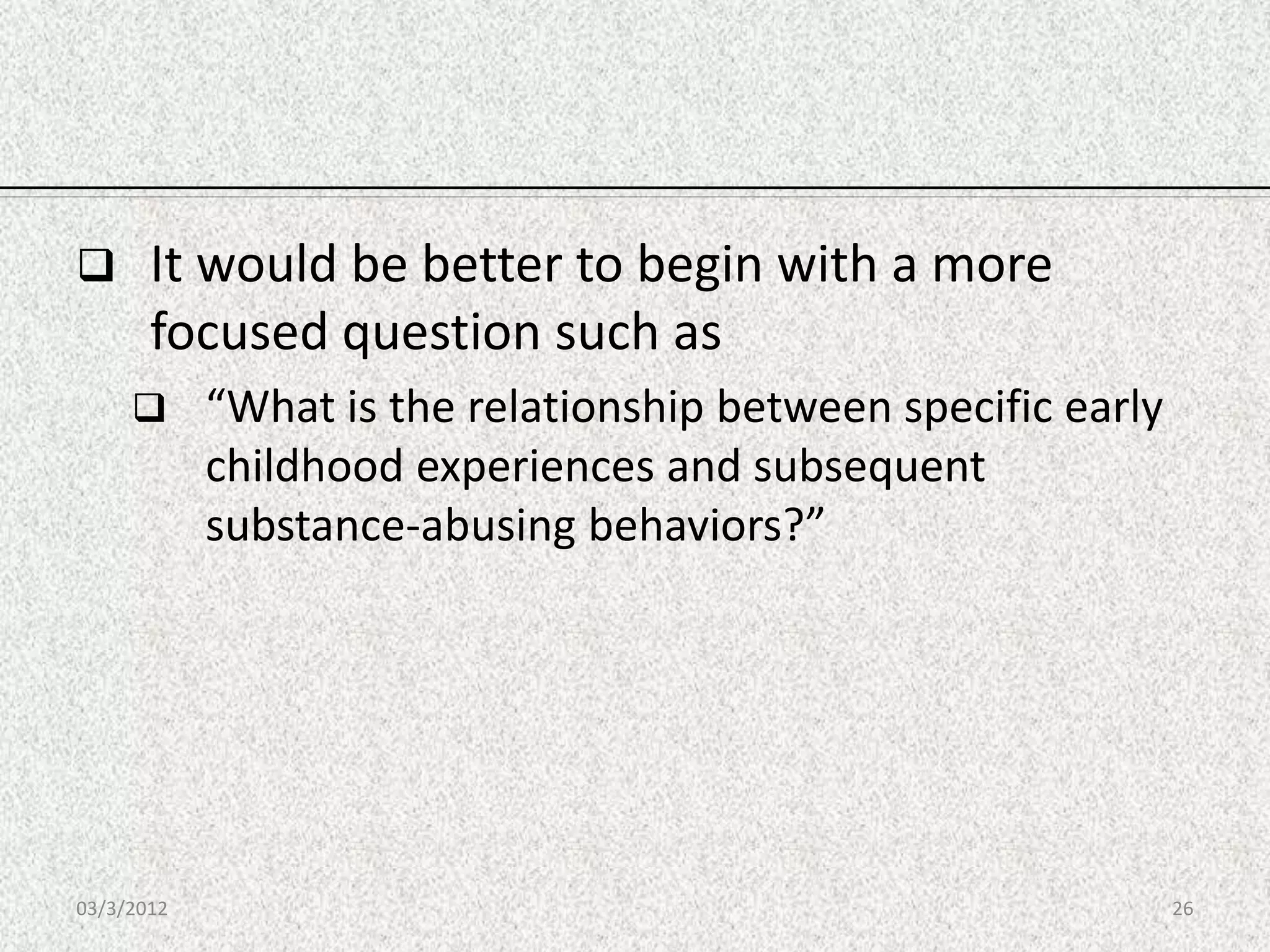       It would be better to begin with a more
       focused question such as
           “What is the relationship between specific early
            childhood experiences and subsequent
            substance-abusing behaviors?”




03/3/2012                                                      26
 