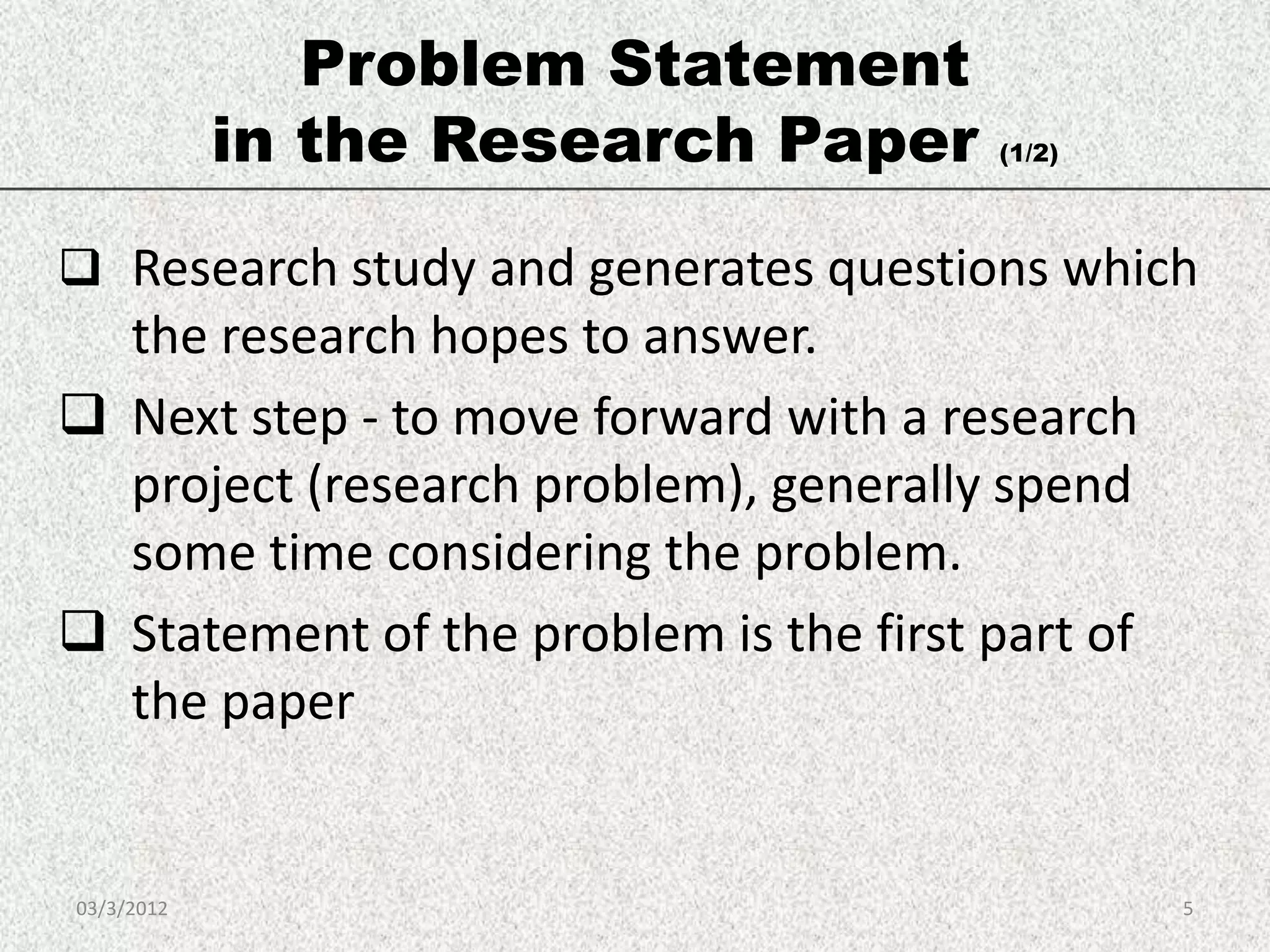Problem Statement
            in the Research Paper       (1/2)




 Research study and generates questions which
  the research hopes to answer.
 Next step - to move forward with a research
  project (research problem), generally spend
  some time considering the problem.
 Statement of the problem is the first part of
  the paper


03/3/2012                                         5
 