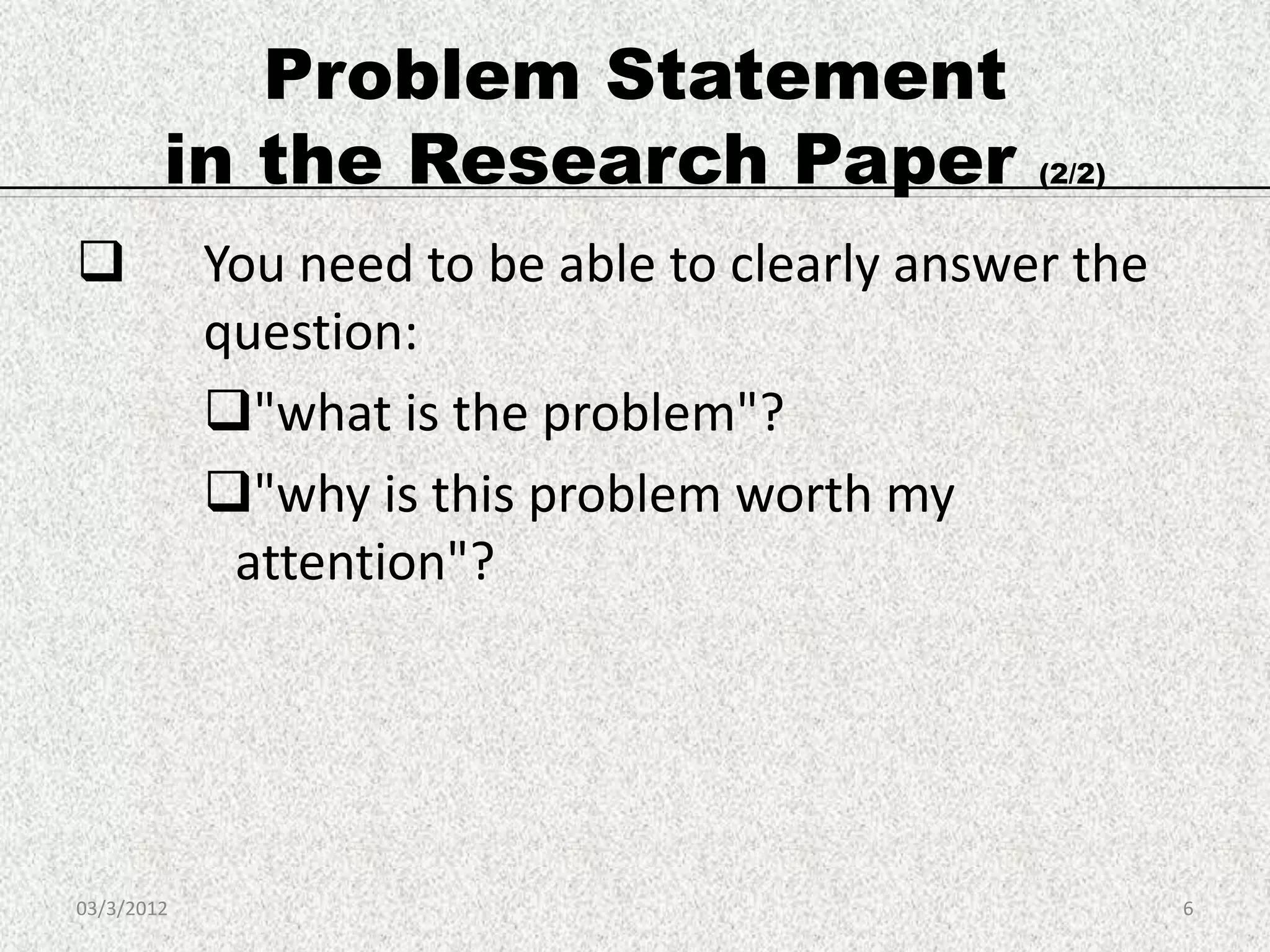 Problem Statement
        in the Research Paper                   (2/2)


           You need to be able to clearly answer the
            question:
            "what is the problem"?
            "why is this problem worth my
             attention"?




03/3/2012                                               6
 