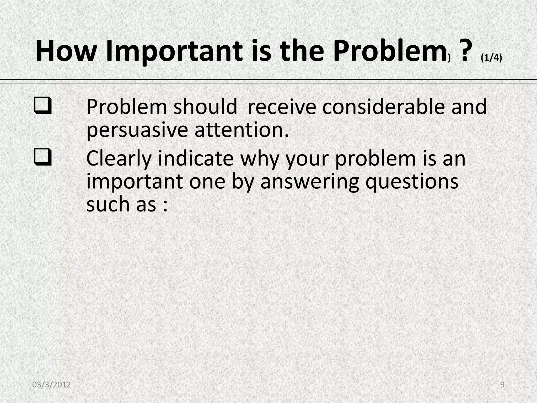 How Important is the Problem ?                 )   (1/4)




           Problem should receive considerable and
            persuasive attention.
           Clearly indicate why your problem is an
            important one by answering questions
            such as :




03/3/2012                                              9
 