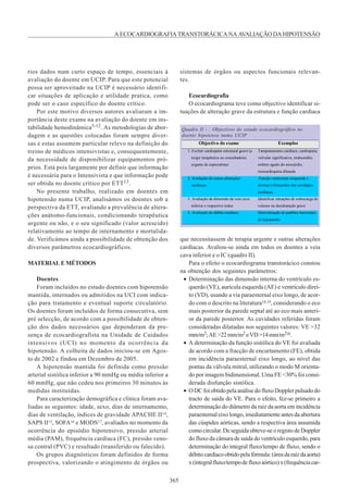 365
AECOCARDIOGRAFIATRANSTORÁCICANAAVALIAÇÃODAHIPOTENSÃO
rios dados num curto espaço de tempo, essenciais à
avaliação do doente em UCIP. Para que este potencial
possa ser aproveitado na UCIP é necessário identifi-
car situações de aplicação e utilidade pratica, como
pode ser o caso específico do doente crítico.
Por este motivo diversos autores avaliaram a im-
portância deste exame na avaliação do doente em ins-
tabilidade hemodinâmica5-12. As metodologias de abor-
dagem e as questões colocadas foram sempre diver-
sas e estas assumem particular relevo na definição do
treino de médicos intensivistas e, consequentemente,
da necessidade de disponibilizar equipamentos pró-
prios. Está pois largamente por definir que informação
é necessária para o Intensivista e que informação pode
ser obtida no doente crítico por ETT13.
No presente trabalho, realizado em doentes em
hipotensão numa UCIP, analisámos os doentes sob a
perspectiva da ETT, avaliando a prevalência de altera-
ções anátomo-funcionais, condicionando terapêutica
urgente ou não, e o seu significado (valor acrescido)
relativamente ao tempo de internamento e mortalida-
de. Verificámos ainda a possibilidade de obtenção dos
diversos parâmetros ecocardiográficos.
MATERIALEMÉTODOS
Doentes
Foram incluídos no estudo doentes com hipotensão
mantida, internados ou admitidos na UCI com indica-
ção para tratamento e eventual suporte circulatório.
Os doentes foram incluídos de forma consecutiva, sem
pré selecção, de acordo com a possibilidade de obten-
ção dos dados necessários que dependeram da pre-
sença de ecocardiografista na Unidade de Cuidados
intensivos (UCI) no momento da ocorrência da
hipotensão. A colheita de dados iniciou-se em Agos-
to de 2002 e findou em Dezembro de 2005.
A hipotensão mantida foi definida como pressão
arterial sistólica inferior a 90 mmHg ou média inferior a
60 mmHg, que não cedeu nos primeiros 30 minutos às
medidas instituídas.
Para caracterização demográfica e clínica foram ava-
liadas as seguintes: idade, sexo, dias de internamento,
dias de ventilação, índices de gravidade APACHE II14,
SAPS II15, SOFA16 e MODS17, avaliados no momento da
ocorrência do episódio hipotensivo, pressão arterial
média (PAM), frequência cardíaca (FC), pressão veno-
sa central (PVC) e resultado (transferido ou falecido).
Os grupos diagnósticos foram definidos de forma
prospectiva, valorizando o atingimento de órgãos ou
sistemas de órgãos ou aspectos funcionais relevan-
tes.
Ecocardiografia
O ecocardiograma teve como objectivo identificar si-
tuações de alteração grave da estrutura e função cardíaca
Quadro II - . Objectivos do estudo ecocardiográfico no
doente hipotenso numa UCIP
Objectivo do exame Exemplos
1. Excluir cardiopatia estrutural grave (a
exigir terapêutica ou consultadoria
urgente de especialista)
Tamponamento cardíaco, cardiopatia
valvular significativa, endocardite,
enfarte agudo do miocárdio,
miocardiopatia dilatada
2. Avaliação de outras alterações
cardíacas
.Função ventricular (esquerda e
direita) e dimensões das cavidades
cardíacas.
3. Avaliação da dimensão da veia cava
inferior e respectivo índex
Identificar situações de sobrecarga de
volume ou desidratação grave
4. Avaliação do débito cardíaco Determinação de padrões funcionais
de hipotensão
que necessitassem de terapia urgente e outras alterações
cardíacas. Avaliou-se ainda em todos os doentes a veia
cava inferior e o IC (quadro II).
Para o efeito o ecocardiograma transtorácico constou
na obtenção dos seguintes parâmetros:
• Determinação das dimensão interna do ventrículo es-
querdo (VE), aurícula esquerda (AE) e ventrículo direi-
to (VD), usando a via paraesternal eixo longo, de acor-
do com o descrito na literatura18,19, considerando o eco
mais posterior da parede septal até ao eco mais anteri-
or da parede posterior. As cavidades referidas foram
consideradas dilatadas nos seguintes valores: VE >32
mm/m2;AE>22mm/m2 eVD>14mm/m220.
• A determinação da função sistólica do VE foi avaliada
de acordo com a fracção de encurtamento (FE), obtida
em incidência paraesternal eixo longo, ao nível das
pontas da válvula mitral, utilizando o modo M orienta-
do por imagem bidimensional. Uma FE <30% foi consi-
derada disfunção sistólica.
• ODCfoiobtidopelaanálisedofluxoDopplerpulsadodo
tracto de saída do VE. Para o efeito, fez-se primeiro a
determinação do diâmetro da raiz da aorta em incidência
paraesternal eixo longo, imediatamente antes da abertura
das cúspides aórticas, sendo a respectiva área assumida
comocircular.Deseguidaobteve-seoregistodeDoppler
do fluxo da câmara de saída do ventrículo esquerdo, para
determinação do integral fluxo/tempo de fluxo, sendo o
débitocardíacoobtidopelafórmula:(áreadaraizdaaorta)
x(integralfluxo/tempodefluxoaórtico)x(frequênciacar-
 