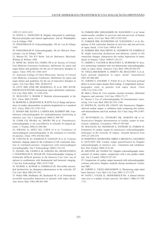 371
AECOCARDIOGRAFIATRANSTORÁCICANAAVALIAÇÃODAHIPOTENSÃO
1995;23:1638-1652
18. HATLE L, ANGELSON B: Doppler ultrasound in cardiology.
Physical principles and clinical applications. 2nd ed. Philadelphia:
Lea & Febiger 1984
19. FEIGENBAUM H: Echocardiography. 5th ed. Lea & Febiger
1995
20. FEIGENBAUM H: Echocardiography. 5th ed. Malvern, Penn-
sylvania: Lea & Febiger 1994
21. Marino PL: The ICU Book. 2nd ed. Baltimore, Maryland:
William & Wilkins 1998
22. BONE RC, BALK RA, CERRA FB et al: Society of Critical
Care Medicine Consensus Conference: definitions for sepsis and
organ failure and guidelines for the use of innovative therapies in
sepsis. Chest 1992;101:1644-1655
23. American College of Chest Physicians, Society of Critical
Care Medicine, Consensus Conference: Definitions for sepsis and
organ failure and guidelines for the use of innovative therapies in
sepsis. Crit Care Med 1992; 20:864-874
24. LEVY MM, FINK MP, MARSHALL JC et al: 2001 SCCM/
ESICM/ACCP/ATS/SIS international sepsis definitions conference.
Crit Care Med 2003; 31:1250-1256
25. BEAULIEU Y, MARIK P: Bedside ultrasonography in the
ICU. Chest 2005;128:895
26. BOSSONE E, DIGIOVINE B, WATTS S et al: Range and preva-
lence of cardiac abnormalities in patients hospitalized in a amedical
ICU. Chest 2002;122:1370-1376
27. JENSEN MB, SLOTH E, LARSEN KM, SCHMIDT MB: Tran-
sthoracic echocardiography for cardiopulmonary monitoring in
intensive care. Eur J Anaesthesiol 2004;21:700-707
28. COOK CH, PRABA AC, BEERY PR et al: Transthoracic
echocardiography is not cost-effective in critically ill surgical pa-
tients. J Trauma 2002;52:280-284
29. HWANG JJ, SHYU KG, CHEN JJ et al: Usefulness of
transesophageal echocardiography in the treatment of critically
ill patients. Chest 1993;104:861-866
30. COSYNS B, EL HADDAD P, LIGNIAN H et al: Contrast
harmonic imaging improves the evaluation of left ventricular func-
tion in ventilated patients: comaprision with transesophageal
ecocardiography. Eur J Echocardiogr 2004;5:118-122
31. DANIEL GK, CHAWLA M, SAWADA SG, GRADUS-PIZLO
I, FEIGENBAUM H, SEGAR DS: Echocardiographic imaging of
technically difficult patients in the Intensive Care Unit: use of
optison in combination with fundamental and harmonic imaging.
J Am Soc Echocardiogr 2001;14:917-920
32. KUMAR A, KUMAR A, PARRILLO JE: Reversible myocar-
dial dysfunction: an ubiquitous phenomenon in the critically ill?
Crit Care Med 2002;30:1392
33. Parker MM, Shelhamer JH, Bacharach SL et al: Profound but
reversible myocardial depression in patients with septic shock.
Ann Intern Med 1984;100:483-490
34. PARKER MM, SHELHAMER JH, NATANSON C et al: Serial
cardiovascular variables in survivors and non-survivors of human
septic shock. Crit Care Med 1987;15:923-929
35. PARKER MM, SUFFREDINI AF, NATANSON C et al: Re-
sponses of left ventricular function in survivors and non-survivors
of septic shock. J Crit Care 1989;4:19-25
36. PARKER MM, MACARTHY K, OGNIBENE FP, PARRILLO
JE: Right ventricular dysfunction and diltation, similar to left
ventricular changes, characterize the cardiac depression of septic
shock in humans. Chest 1990;97:126-131
37. JARDIN F, VALTIER B, BEAUCHET A, DUBOURG O: Inva-
sive monitoring combined with two-dimensional echocardiographic
study in septic shock. Intensive Care Med 1994;20:550-554
38. VIEILLARD-BARON A, SHMITT JM, BEAUCHET A et al:
Early preload adaptation in septic shock? Anaesthesiol
2001;94:400-406
39. JARDIN F, FOURME T, PAGE B et al: Persistent preload
defect in severe sepsis despite fluid loading. A longitudinal echocar-
diographic study in patients with septic shock. Chest
1999;116:1354-1359
40. Melo J, Peters JL: Low systemic vascular resistance: diferential
diagnosis and outcome. Crit Care 1999;3:71-77
41. Brown J: Use of echocardiography for hemodynamic moni-
toring. Crit Care Med 2002;30:1361-1364
42. DAVIES JN, ALLEN DN, CHANT AD: Noninvasive Doppler-
-derived cardiac output: a validation study comparing this technic
with thermodilution and Fick methods. Eur J Vasc Surg 1991;5:497-
-500
43. HUNTSMAN LL, STEWART DK, BARNES SR et al:
Noninvasive Doppler determination of cardiac output in man:
clinical validation. Circulation 1983;67:593-602
44. MACLEAN AS, NEEDHAM A, STEWART D, PARKIN R:
Estimation of cardiac output by noninvasive echocardiographic
techniques in the critically ill subject. Aneaeth Intensive Care
1997;25:250-254
45. MARTINS S, SOARES RM, ABREU J, BRANCO L, SALOMÃO
S, ANTUNES AM: Cardiac output quantification by Doppler
echocardiography in intensive care - limitations and validation.
Rev Port Cardiol 2000;19:41-64
46. SHUSTER AH, NANDA NC: Doppler echocardiography meas-
urement of cardiac output: comparision with a non golden stand-
ard. Am J Cardiol 1984;53:257-261
47. Comparision of cardiac output measured with echocardiographic
volumes and aortic Doppler methods during mechanical ventila-
tion 2003
48. JARDIN F, VIEILLARD-BARON A: Monitoring right-sided
heart function. Curr Opin Crit Care 2005;11:271-279
49. NATH J, VACEK JL, HEIDENREICH PA: A dilated inferior
vena cava is a marker of poor survival. Am Heart J 2006;151:730-
-735
 