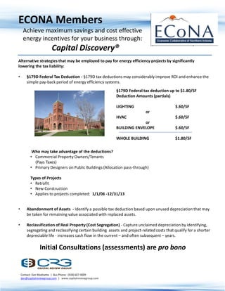 ECONA Members
     Achieve maximum savings and cost effective
     energy incentives for your business through:
                         Capital Discovery®
Alternative strategies that may be employed to pay for energy efficiency projects by significantly
lowering the tax liability:

•       §179D Federal Tax Deduction - §179D tax deductions may considerably improve ROI and enhance the
        simple pay-back period of energy efficiency systems.
                                                              §179D Federal tax deduction up to $1.80/SF
                                                              Deduction Amounts (partials)

                                                              LIGHTING                       $.60/SF
                                                                             or
                                                              HVAC                           $.60/SF
                                                                           or
                                                              BUILDING ENVELOPE              $.60/SF

                                                              WHOLE BUILDING                 $1.80/SF


           Who may take advantage of the deductions?
          • Commercial Property Owners/Tenants
            (Pays Taxes)
          • Primary Designers on Public Buildings (Allocation pass-through)

          Types of Projects
          • Retrofit
          • New Construction
          • Applies to projects completed: 1/1/06 -12/31/13


•       Abandonment of Assets - Identify a possible tax deduction based upon unused depreciation that may
        be taken for remaining value associated with replaced assets.

•       Reclassification of Real Property (Cost Segregation) - Capture unclaimed depreciation by identifying,
        segregating and reclassifying certain building assets and project-related costs that qualify for a shorter
        depreciable life - increases cash flow in the current – and often subsequent – years.

                 Initial Consultations (assessments) are pro bono


    Contact: Dan Modisette | Bus Phone: (928) 607-9009
    dan@capitalreviewgroup.com | www.capitalreviewgroup.com
 