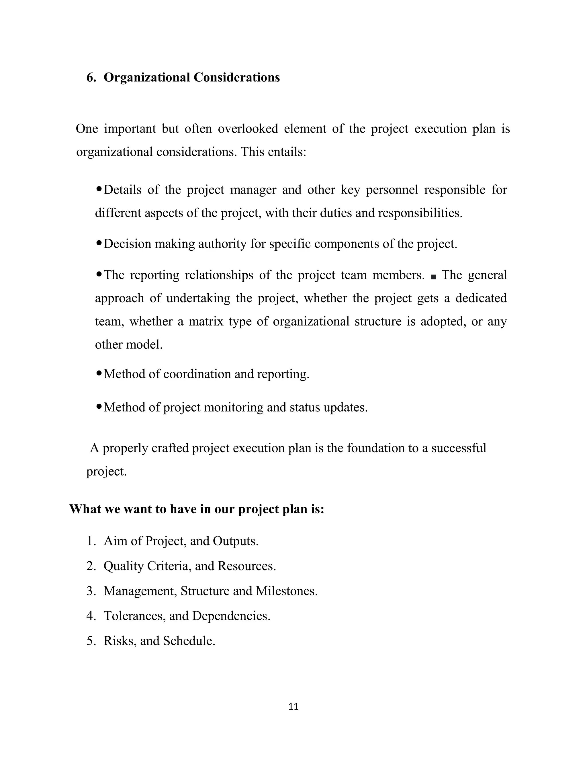 11
6. Organizational Considerations
One important but often overlooked element of the project execution plan is
organizational considerations. This entails:
•Details of the project manager and other key personnel responsible for
different aspects of the project, with their duties and responsibilities.
•Decision making authority for specific components of the project.
•The reporting relationships of the project team members. The general
approach of undertaking the project, whether the project gets a dedicated
team, whether a matrix type of organizational structure is adopted, or any
other model.
•Method of coordination and reporting.
•Method of project monitoring and status updates.
A properly crafted project execution plan is the foundation to a successful
project.
What we want to have in our project plan is:
1. Aim of Project, and Outputs.
2. Quality Criteria, and Resources.
3. Management, Structure and Milestones.
4. Tolerances, and Dependencies.
5. Risks, and Schedule.
 