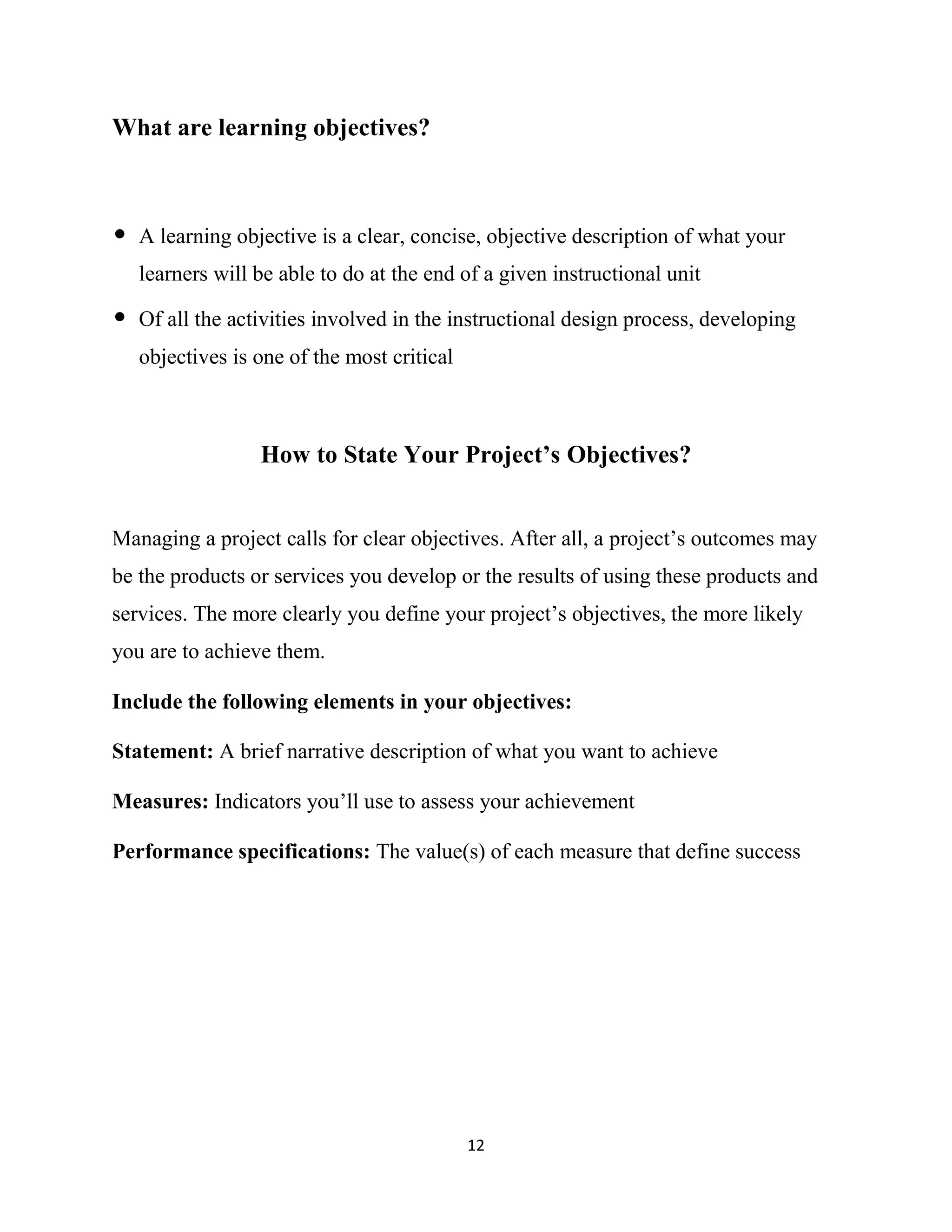 12
What are learning objectives?
• A learning objective is a clear, concise, objective description of what your
learners will be able to do at the end of a given instructional unit
• Of all the activities involved in the instructional design process, developing
objectives is one of the most critical
How to State Your Project’s Objectives?
Managing a project calls for clear objectives. After all, a project’s outcomes may
be the products or services you develop or the results of using these products and
services. The more clearly you define your project’s objectives, the more likely
you are to achieve them.
Include the following elements in your objectives:
Statement: A brief narrative description of what you want to achieve
Measures: Indicators you’ll use to assess your achievement
Performance specifications: The value(s) of each measure that define success
 