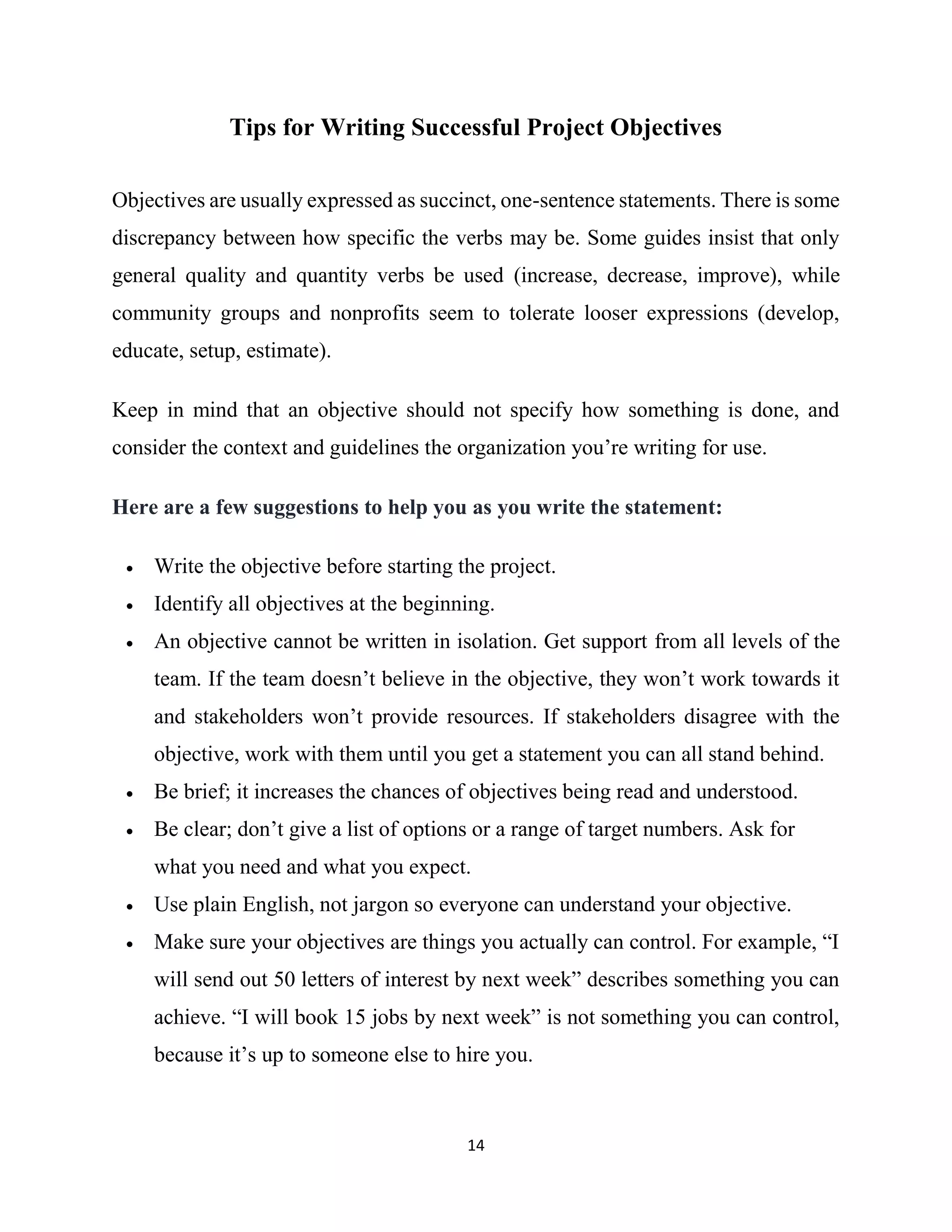 14
Tips for Writing Successful Project Objectives
Objectives are usually expressed as succinct, one-sentence statements. There is some
discrepancy between how specific the verbs may be. Some guides insist that only
general quality and quantity verbs be used (increase, decrease, improve), while
community groups and nonprofits seem to tolerate looser expressions (develop,
educate, setup, estimate).
Keep in mind that an objective should not specify how something is done, and
consider the context and guidelines the organization you’re writing for use.
Here are a few suggestions to help you as you write the statement:
 Write the objective before starting the project.
 Identify all objectives at the beginning.
 An objective cannot be written in isolation. Get support from all levels of the
team. If the team doesn’t believe in the objective, they won’t work towards it
and stakeholders won’t provide resources. If stakeholders disagree with the
objective, work with them until you get a statement you can all stand behind.
 Be brief; it increases the chances of objectives being read and understood.
 Be clear; don’t give a list of options or a range of target numbers. Ask for
what you need and what you expect.
 Use plain English, not jargon so everyone can understand your objective.
 Make sure your objectives are things you actually can control. For example, “I
will send out 50 letters of interest by next week” describes something you can
achieve. “I will book 15 jobs by next week” is not something you can control,
because it’s up to someone else to hire you.
 