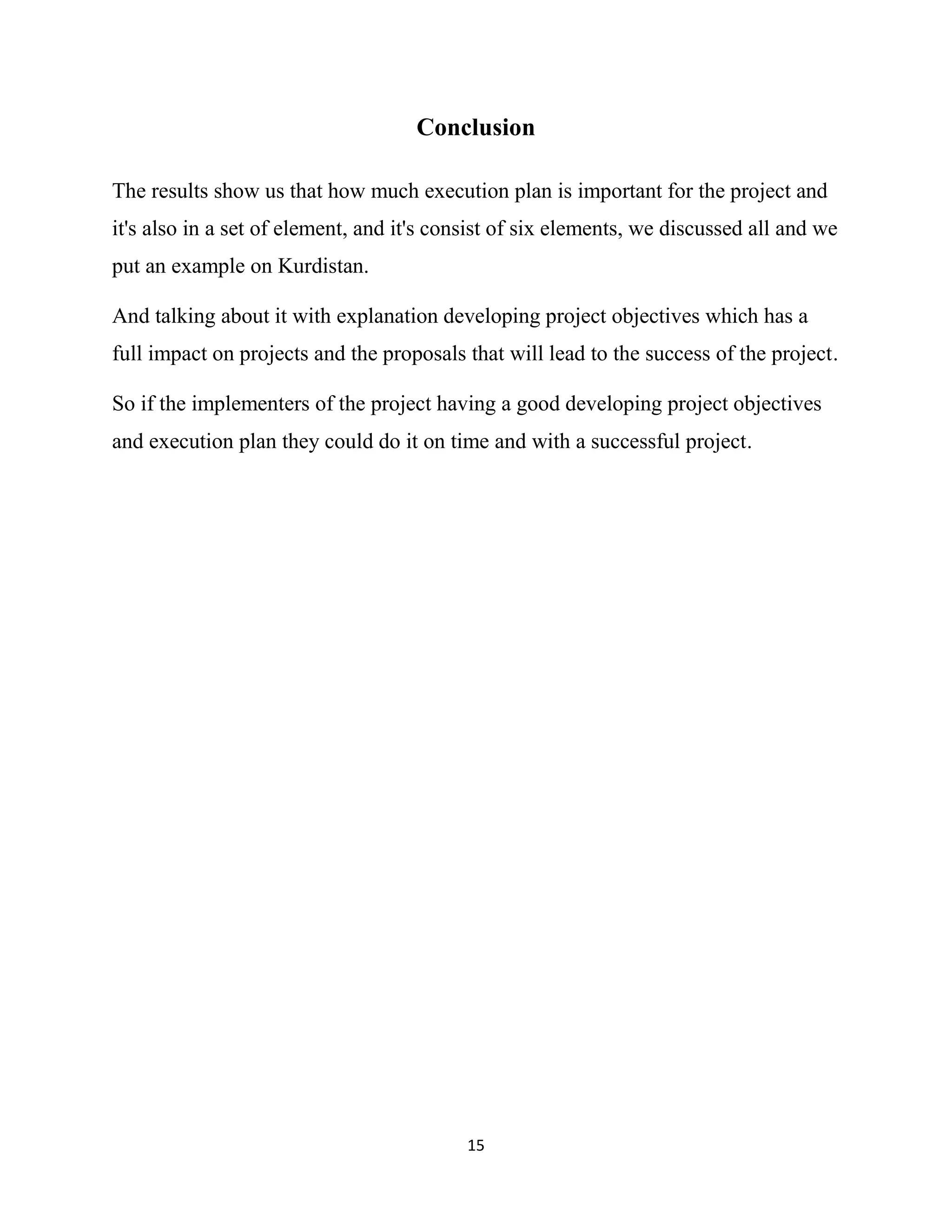 15
Conclusion
The results show us that how much execution plan is important for the project and
it's also in a set of element, and it's consist of six elements, we discussed all and we
put an example on Kurdistan.
And talking about it with explanation developing project objectives which has a
full impact on projects and the proposals that will lead to the success of the project.
So if the implementers of the project having a good developing project objectives
and execution plan they could do it on time and with a successful project.
 
