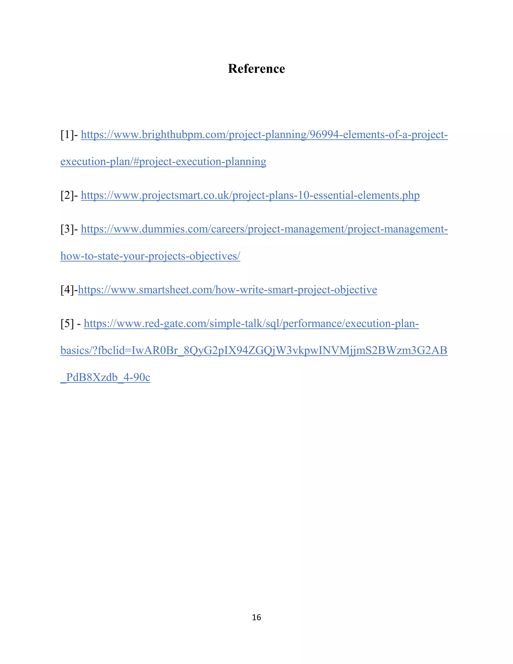 16
Reference
[1]- https://www.brighthubpm.com/project-planning/96994-elements-of-a-project-
execution-plan/#project-execution-planning
[2]- https://www.projectsmart.co.uk/project-plans-10-essential-elements.php
[3]- https://www.dummies.com/careers/project-management/project-management-
how-to-state-your-projects-objectives/
[4]-https://www.smartsheet.com/how-write-smart-project-objective
[5] - https://www.red-gate.com/simple-talk/sql/performance/execution-plan-
basics/?fbclid=IwAR0Br_8QyG2pIX94ZGQjW3vkpwINVMjjmS2BWzm3G2AB
_PdB8Xzdb_4-90c
 
