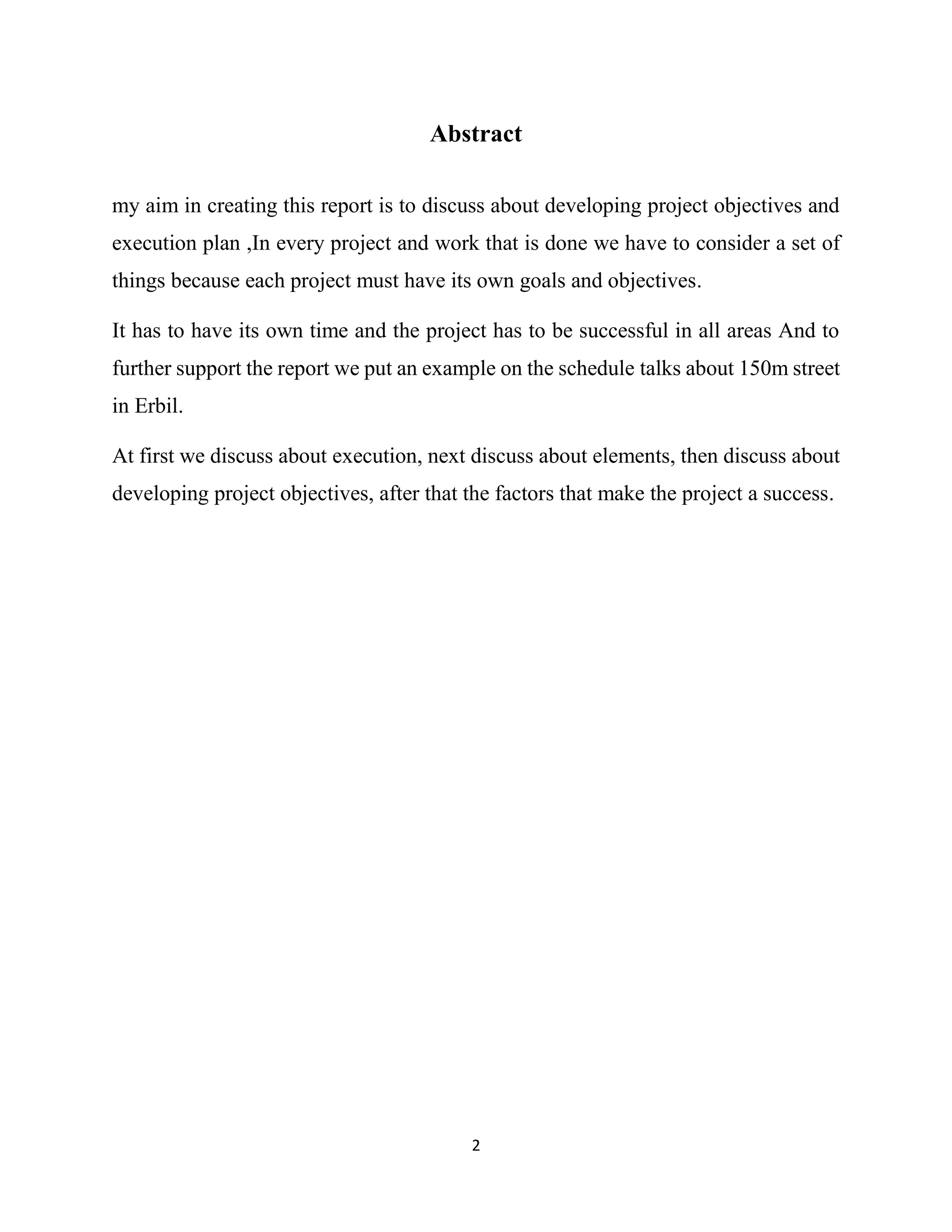 2
Abstract
my aim in creating this report is to discuss about developing project objectives and
execution plan ,In every project and work that is done we have to consider a set of
things because each project must have its own goals and objectives.
It has to have its own time and the project has to be successful in all areas And to
further support the report we put an example on the schedule talks about 150m street
in Erbil.
At first we discuss about execution, next discuss about elements, then discuss about
developing project objectives, after that the factors that make the project a success.
 