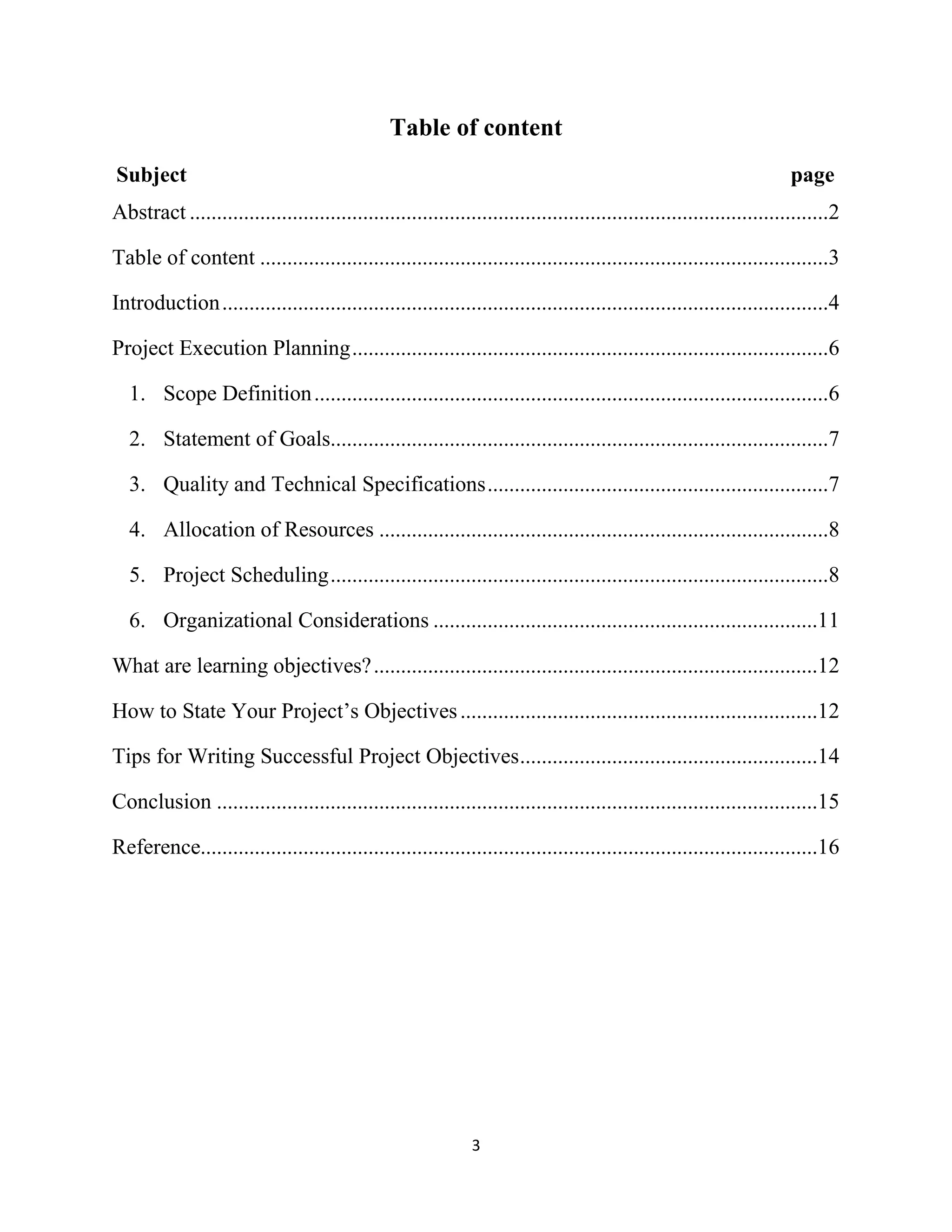 3
Table of content
Subject page
Abstract ......................................................................................................................2
Table of content .........................................................................................................3
Introduction................................................................................................................4
Project Execution Planning........................................................................................6
1. Scope Definition...............................................................................................6
2. Statement of Goals............................................................................................7
3. Quality and Technical Specifications...............................................................7
4. Allocation of Resources ...................................................................................8
5. Project Scheduling............................................................................................8
6. Organizational Considerations .......................................................................11
What are learning objectives?..................................................................................12
How to State Your Project’s Objectives..................................................................12
Tips for Writing Successful Project Objectives.......................................................14
Conclusion ...............................................................................................................15
Reference..................................................................................................................16
 