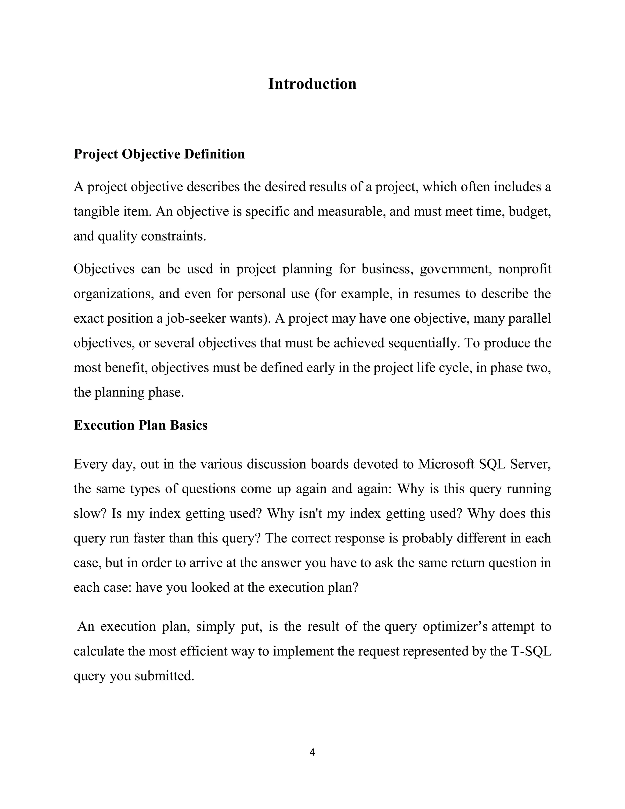 4
Introduction
Project Objective Definition
A project objective describes the desired results of a project, which often includes a
tangible item. An objective is specific and measurable, and must meet time, budget,
and quality constraints.
Objectives can be used in project planning for business, government, nonprofit
organizations, and even for personal use (for example, in resumes to describe the
exact position a job-seeker wants). A project may have one objective, many parallel
objectives, or several objectives that must be achieved sequentially. To produce the
most benefit, objectives must be defined early in the project life cycle, in phase two,
the planning phase.
Execution Plan Basics
Every day, out in the various discussion boards devoted to Microsoft SQL Server,
the same types of questions come up again and again: Why is this query running
slow? Is my index getting used? Why isn't my index getting used? Why does this
query run faster than this query? The correct response is probably different in each
case, but in order to arrive at the answer you have to ask the same return question in
each case: have you looked at the execution plan?
An execution plan, simply put, is the result of the query optimizer’s attempt to
calculate the most efficient way to implement the request represented by the T-SQL
query you submitted.
 