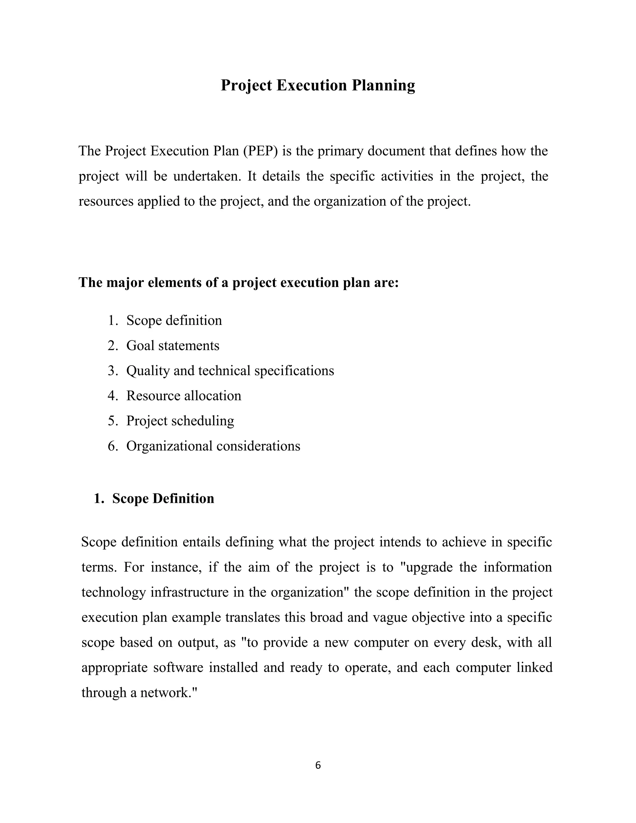 6
Project Execution Planning
The Project Execution Plan (PEP) is the primary document that defines how the
project will be undertaken. It details the specific activities in the project, the
resources applied to the project, and the organization of the project.
The major elements of a project execution plan are:
1. Scope definition
2. Goal statements
3. Quality and technical specifications
4. Resource allocation
5. Project scheduling
6. Organizational considerations
1. Scope Definition
Scope definition entails defining what the project intends to achieve in specific
terms. For instance, if the aim of the project is to "upgrade the information
technology infrastructure in the organization" the scope definition in the project
execution plan example translates this broad and vague objective into a specific
scope based on output, as "to provide a new computer on every desk, with all
appropriate software installed and ready to operate, and each computer linked
through a network."
 